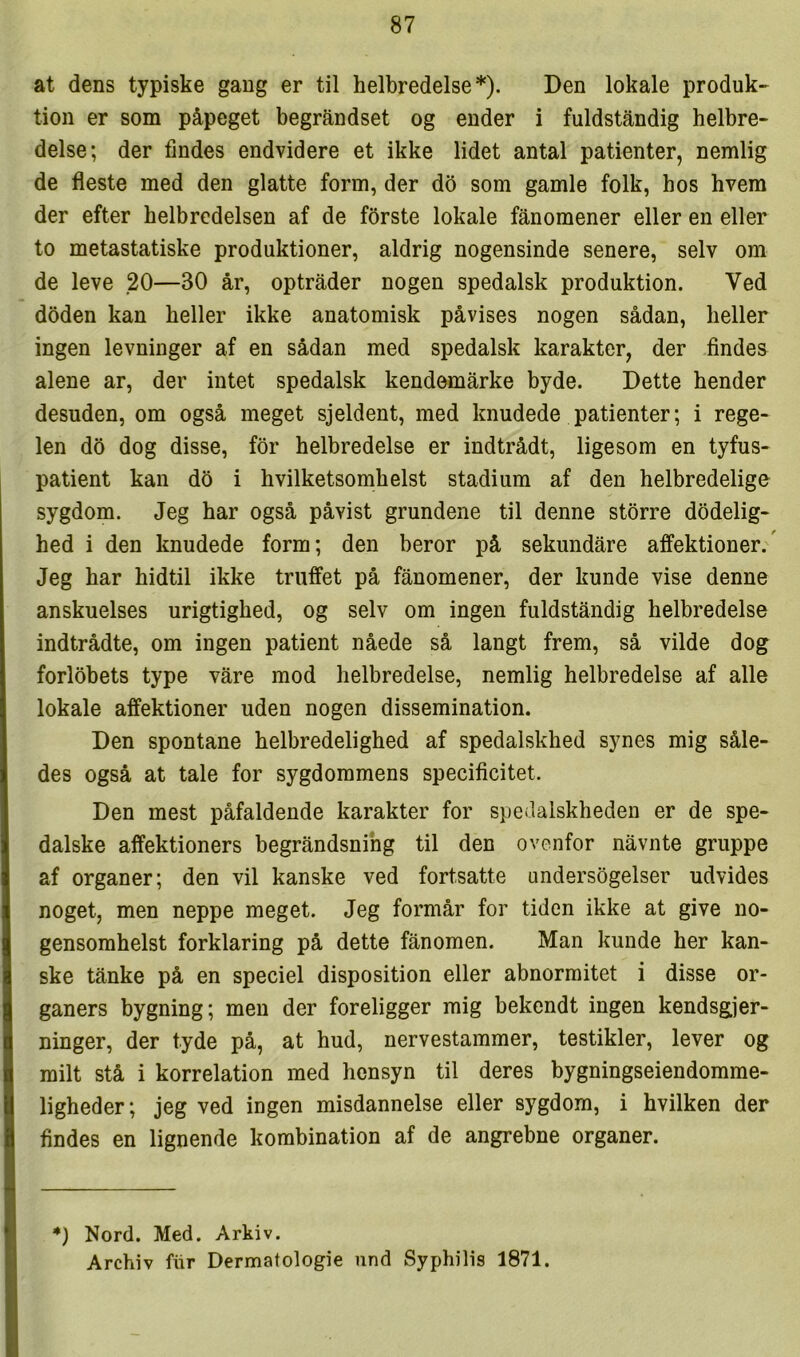 at dens typiske gang er til helbredelse*). Den lokale produk- tion er som påpeget begråndset og ender i fuldståndig helbre- delse; der findes endvidere et ikke lidet antal patienter, nemlig de fleste med den glatte form, der do som gamle folk, hos hvem der efter helbredelsen af de forste lokale fånomener eller en eller to metastatiske produktioner, aldrig nogensinde senere, selv om de leve 20—30 år, optråder nogen spedalsk produktion. Ved doden kan heller ikke anatomisk påvises nogen sådan, heller ingen levninger af en sådan med spedalsk karakter, der findes alene ar, der intet spedalsk kendømårke byde. Dette hender desuden, om også meget sjeldent, med knudede patienter; i rege- len do dog disse, for helbredelse er indtrådt, ligesom en tyfus- patient kan do i hvilketsomhelst stadium af den helbredelige sygdom. Jeg har også påvist grundene til denne storre dødelig- hed i den knudede form; den beror på sekundåre affektioner. Jeg har hidtil ikke truffet på fånomener, der kunde vise denne anskuelses urigtighed, og selv om ingen fuldståndig helbredelse indtrådte, om ingen patient nåede så langt frem, så vilde dog forløbets type våre mod helbredelse, nemlig helbredelse af alle lokale affektioner uden nogen dissemination. Den spontane helbredelighed af spedalskhed synes mig såle- des også at tale for sygdommens specificitet. Den mest påfaldende karakter for spedalskheden er de spe- dalske affektioners begråndsnihg til den ovenfor nåvnte gruppe af organer; den vil kanske ved fortsatte undersøgelser udvides noget, men neppe meget. Jeg formår for tiden ikke at give no- gensomhelst forklaring på dette fånomen. Man kunde her kan- ske tånke på en speciel disposition eller abnormitet i disse or- ganers bygning; men der foreligger mig bekendt ingen kendsgjer- ninger, der tyde på, at hud, nervestammer, testikler, lever og milt stå i korrelation med hensyn til deres bygningseiendomme- ligheder; jeg ved ingen misdannelse eller sygdom, i hvilken der findes en lignende kombination af de angrebne organer. *) Nord. Med. Arkiv. Archiv fiir Dermatologie und Syphilis 1871.