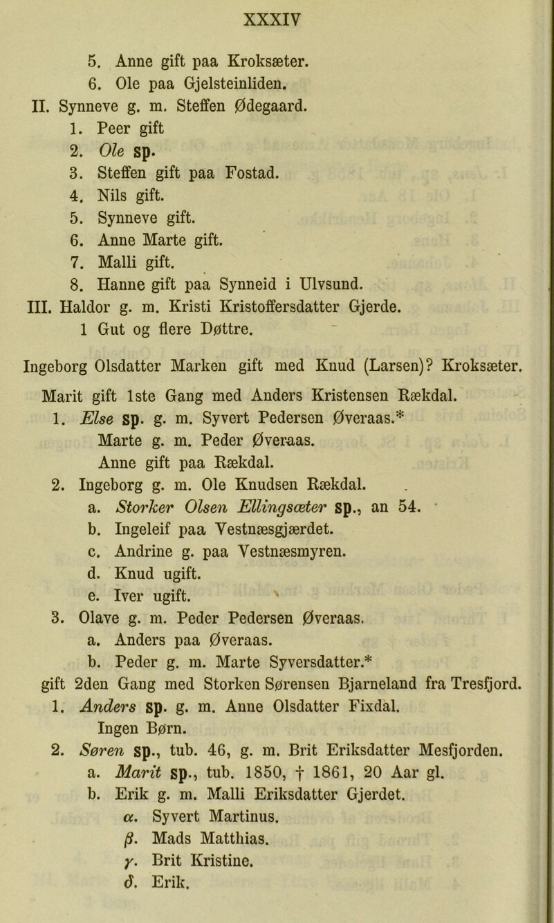 5. Anne gift paa Kroksæter. 6, Ole paa Gjelsteinliden. II. Synneve g. m. Steffen Ødegaard. 1. Peer gift 2. Ole sp. 3. Steffen gift paa Fostad. 4. Nils gift. 5. Synneve gift. 6. Anne Marte gift. 7. Malli gift. 8. Hanne gift paa Synneid i Ulvsund. IIL Haldor g. m. Kristi Kristoffersdatter Gjerde. 1 Gut og flere Døttre. Ingeborg Olsdatter Marken gift med Knud (Larsen)? Kroksæter, Marit gift 1ste Gang med Anders Kristensen Rækdal. 1. Else sp. g. m. Syvert Pedersen Øveraas.* Marte g. m. Peder Øveruas. Anne gift paa Rækdal. 2. Ingeborg g. m. Ole Knudsen Rækdal. a. Storker Olsen Ellingsæter sp., an 54. • b. Ingeleif paa Vestnæsgjærdet. c. Andrine g. paa Vestnæsmyren. d. Knud ugift. e. Iver ugift. 3. Olave g. m. Peder Pedersen Øveraas. a. Anders paa Øveraas. b. Peder g. m. Marte Syversdatter.* gift 2den Gang med Storken Sørensen Bjarneland fra Tresfjord. 1. Anders sp. g. m. Anne Olsdatter Fixdal. Ingen Børn. 2. Søren sp., tub. 46, g. m. Brit Eriksdatter Mesfjorden. a. Marit sp., tub. 1850, f 1861, 20 Aar gi. b. Erik g. m. Malli Eriksdatter Gjerdet. cc. Syvert Martinus. /9. Mads Matthias. y. Brit Kristine. d, Erik.