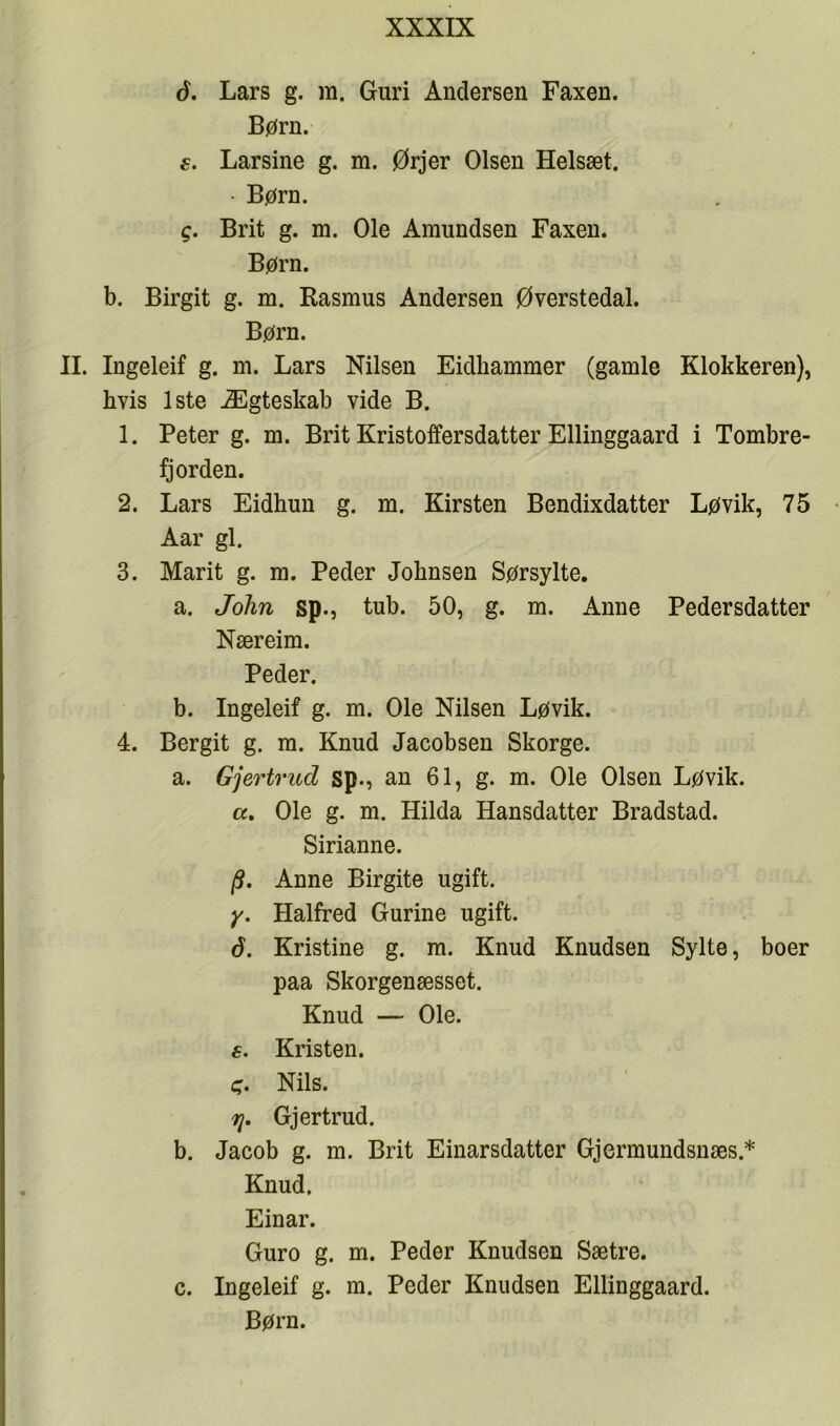 6. Lars g. m. Guri Andersen Faxen. Børn. e. Larsine g. m. Ørjer Olsen Helsæt. • Børn. g. Brit g. m. Ole Amundsen Faxen. Børn. b. Birgit g. m. Rasmus Andersen Øverstedal. Børn. II. Ingeleif g. m. Lars Nilsen Eidhammer (gamle Klokkeren), hvis 1ste Ægteskab vide B. 1. Peter g. m. Brit Kristoffersdatter Ellinggaard i Tombre- fj orden. 2. Lars Eidhun g. m. Kirsten Bendixdatter Løvik, 75 Aar gi. 3. Marit g. m. Peder Johnsen Sørsylte. a. John sp., tub. 50, g. m. Anne Pedersdatter Næreim. Peder. b. Ingeleif g. m. Ole Nilsen Løvik. 4. Bergit g. m. Knud Jacobsen Skorge. a. Gjertrud sp., an 61, g. m. Ole Olsen Løvik. а, Ole g. m. Hilda Hansdatter Bradstad. Sirianne. /S. Anne Birgite ugift. y. Halfred Gurine ugift. б. Kristine g. ra. Knud Knudsen Sylte, boer paa Skorgenæsset. Knud — Ole. 6. Kristen. Nils. Tj. Gjertrud. b. Jacob g. m. Brit Einarsdatter Gjermundsnæs.* Knud, Einar. Guro g. m. Peder Knudsen Sætre. c. Ingeleif g. m. Peder Knudsen Ellinggaard. Børn.