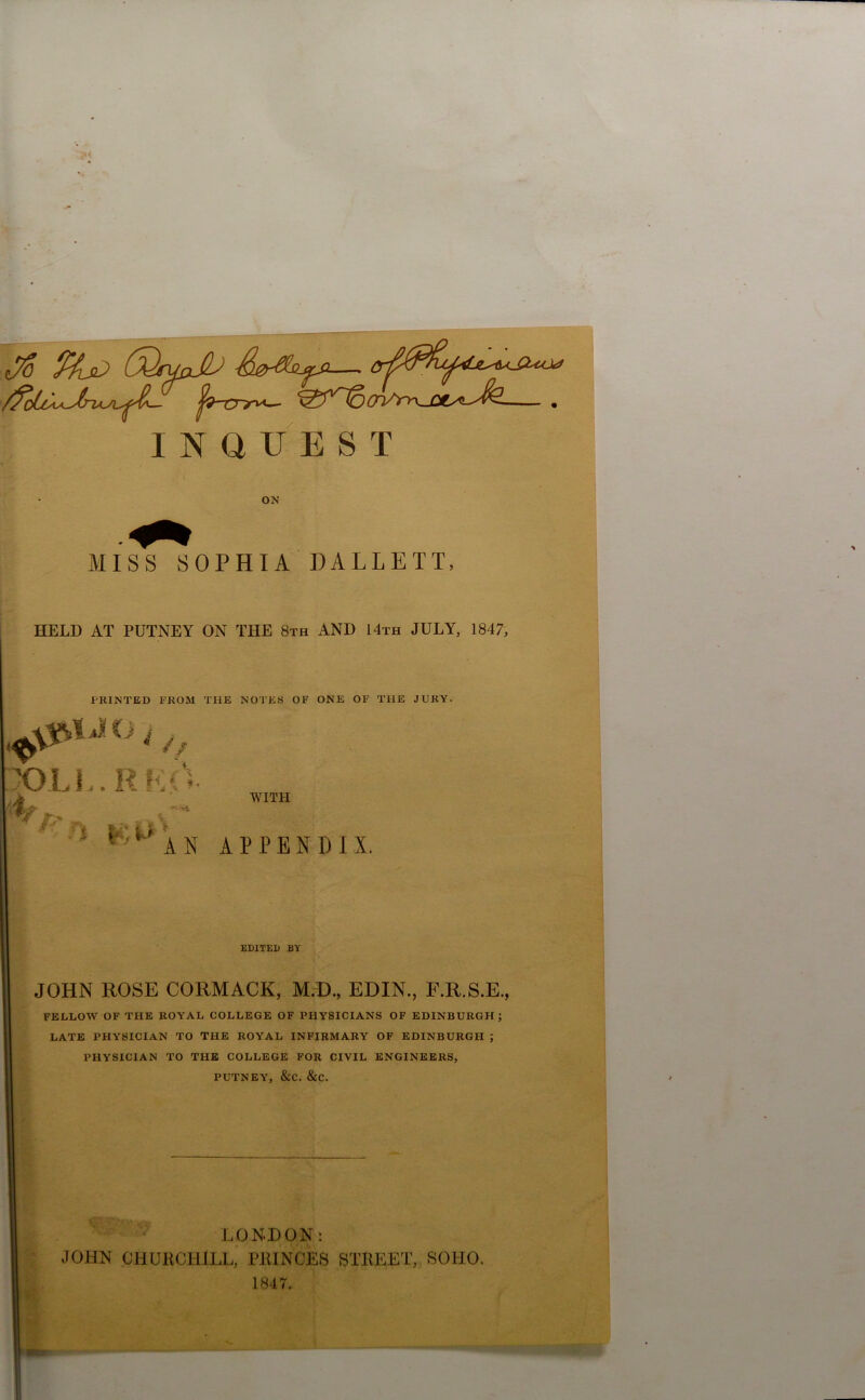 Jo %jD COfuJi ^9~crr^— OVy^^-CC^-^^- . INQUEST ON MISS SOPHIA DALLETT, HELD AT PUTNEY ON THE 8th AND 14th JULY, 1847, PRINTED FROM THE NOTES OF ONE OF THE JURY. ^‘n‘h, X)LI..RKcV m ' WITH W/- %., c* ' •M A N APPENDIX. EDITED BY JOHN ROSE CORMACK, M.D., EDIN., F.R.S.E., FELLOW OF THE ROYAL COLLEGE OF PHYSICIANS OF EDINBURGH; LATE PHYSICIAN TO THE ROYAL INFIRMARY OF EDINBURGH ; PHYSICIAN TO THE COLLEGE FOR CIVIL ENGINEERS, PUTNEY, &C. &C. LONDON: JOHN CHURCHILL, PRINCES STREET, SOHO. 1847.