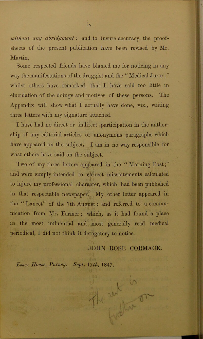 IV without any abridgment: aud to insure accuracy, the proof- sheets of the present publication have been revised by Mr. Martin. Some respected friends have blamed me for noticing in any way the manifestations of the druggist and the “ Medical Juror wdiilst others have remarked, that I have said too little in elucidation of the doings and motives of these persons. The Appendix will show what I actually have done, viz., writing three letters with my signature attached. I have had no direct or. indirect participation in the author- ship of any editorial articles or anonymous paragraphs which have appeared on the subject. I am in no way responsible for what others have said on the subject. Two of my three letters appeared in the “ Morning Post and were simply intended to correct misstatements calculated to injure my professional character, which had been published in that respectable newspaper. My other letter appeared in the “ Lancet” of the 7th August: and referred to a commu- nication from Mr. Farmer; which, as it had found a place in the most influential and most generally read medical periodical, I did not think it derogatory to notice. JOHN ROSE CORMACK. Essex House, Putney. Sept. ] 7th, 1847.