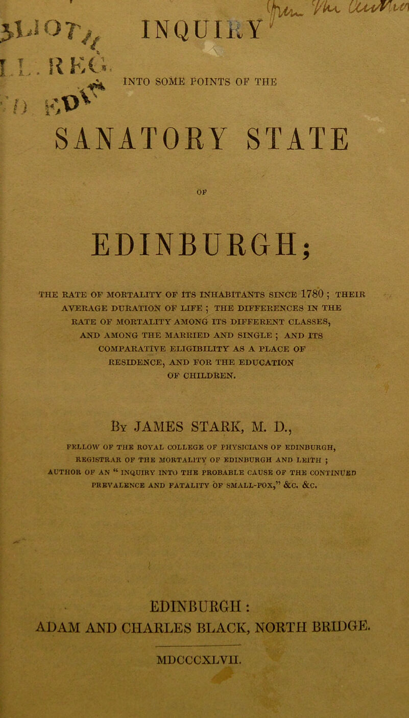 >1.10 7V, INQUIRY i l I . . R KG • ■*'*& ;/> ivV)V-- INTO SOME POINTS OF THE SANATORY STATE OP EDINBURGH; THE RATE OF MORTALITY OF ITS INHABITANTS SINCE 1780 ; THEIR AVERAGE DURATION OF LIFE ; THE DIFFERENCES IN THE RATE OF MORTALITY AMONG ITS DIFFERENT CLASSES, AND AMONG THE MARRIED AND SINGLE ; AND ITS COMPARATIVE ELIGIBILITY AS A PLACE OF RESIDENCE, AND FOR THE EDUCATION OF CHILDREN. By JAMES STARK, M. D., FELLOW OF THE ROYAL COLLEGE OF PHYSICIANS OF EDINBURGH, REGISTRAR OF THE MORTALITY OF EDINBURGH AND LEITH ; AUTHOR OF AN “ INQUIRY INTO THE PROBABLE CAUSE OF THE CONTINUED PREVALENCE AND FATALITY OF SMALL-POX,” &C. &C. EDINBURGH: ADAM AND CHARLES BLACK, NORTH BRIDGE. MDCCCXLV1I