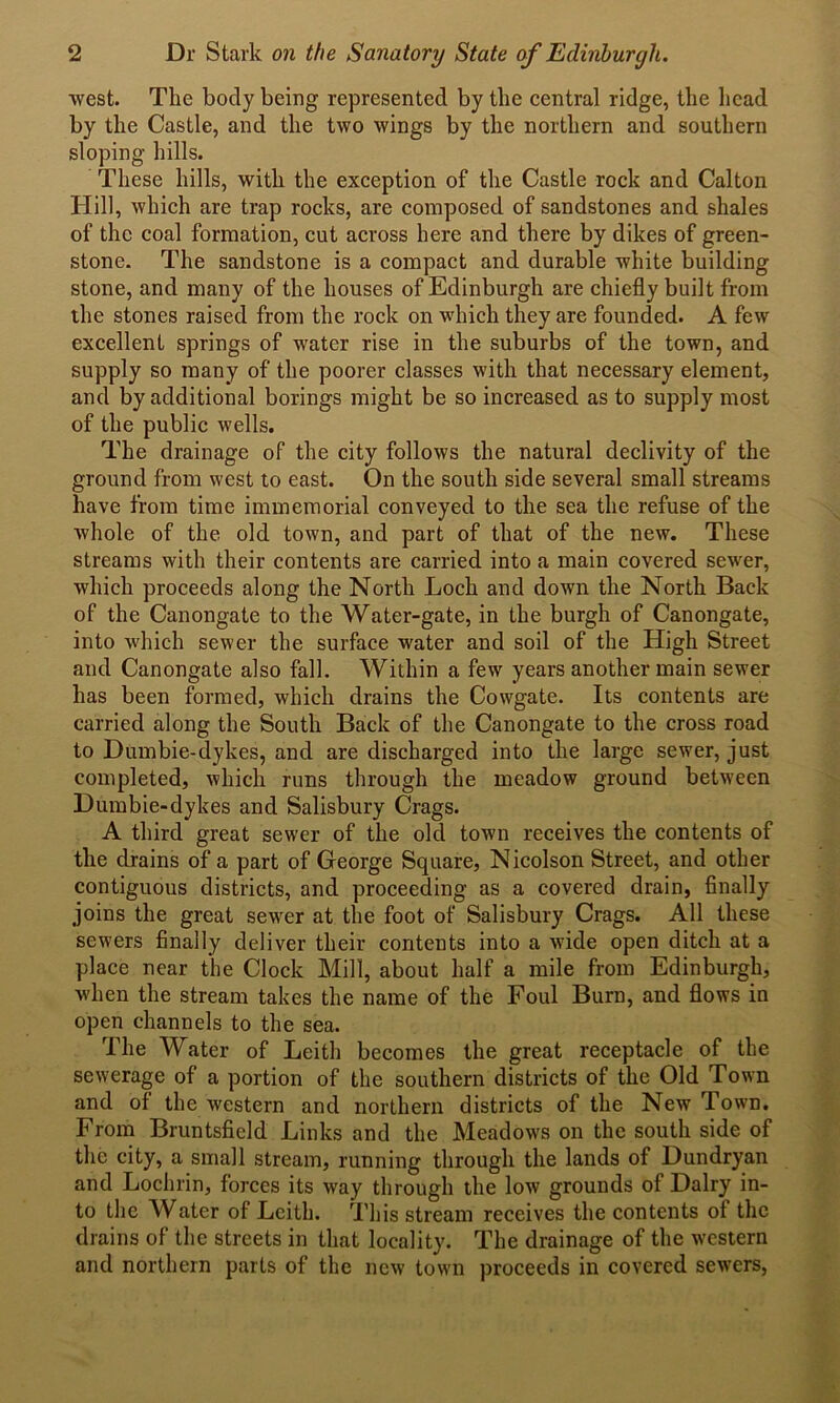 west. The body being represented by the central ridge, the head by the Castle, and the two wings by the northern and southern sloping hills. These hills, with the exception of the Castle rock and Calton Hill, which are trap rocks, are composed of sandstones and shales of the coal formation, cut across here and there by dikes of green- stone. The sandstone is a compact and durable white building stone, and many of the houses of Edinburgh are chiefly built from the stones raised from the rock on which they are founded. A few excellent springs of water rise in the suburbs of the town, and supply so many of the poorer classes with that necessary element, and by additional borings might be so increased as to supply most of the public wells. The drainage of the city follows the natural declivity of the ground from west to east. On the south side several small streams have from time immemorial conveyed to the sea the refuse of the whole of the old town, and part of that of the new. These streams with their contents are carried into a main covered sewer, which proceeds along the North Loch and down the North Back of the Canongate to the Water-gate, in the burgh of Canongate, into which sewer the surface water and soil of the High Street and Canongate also fall. Within a few years another main sewer has been formed, which drains the Cowgate. Its contents are carried along the South Back of the Canongate to the cross road to Dumbie-dykes, and are discharged into the large sewer, just completed, which runs through the meadow ground between Dumbie-dykes and Salisbury Crags. A third great sewer of the old town receives the contents of the drains of a part of George Square, Nicolson Street, and other contiguous districts, and proceeding as a covered drain, finally joins the great sewer at the foot of Salisbury Crags. All these sewers finally deliver their contents into a wide open ditch at a place near the Clock Mill, about half a mile from Edinburgh, when the stream takes the name of the Foul Burn, and flows in open channels to the sea. The Water of Leith becomes the great receptacle of the sewerage of a portion of the southern districts of the Old Town and of the western and northern districts of the New Town. From Bruntsfield Links and the Meadows on the south side of the city, a small stream, running through the lands of Dundryan and Lochrin, forces its way through the low grounds of Dairy in- to the Water of Leith. This stream receives the contents of the drains of the streets in that locality. The drainage of the western and northern parts of the new town proceeds in covered sewers,