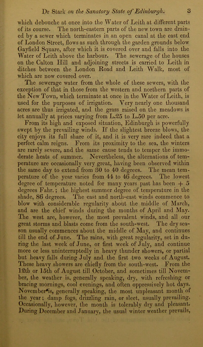 which debouche at once into the Water of Leith at different parts of its course. The north-eastern parts of the new town are drain - ed by a sewer which terminates in an open canal at the east end of London Street, flows as such through the garden grounds below Gayfield Square, after which it is covered over and falls into the Water of Leith above the harbour. The sewerage of the houses on the Calton Hill and adjoining streets is carried to Leith in ditches between the London Road and Leith Walk, most of which are now covered over. The sewerage water from the whole of these sewers, with the exception of that in those from the western and northern parts of the New Town, which terminate at once in the Water of Leith, is used for the purposes of irrigation. Very nearly one thousand acres are thus irrigated, and the grass raised on the meadows is let annually at prices varying from L.25 to L.50 per acre. From its high and exposed situation, Edinburgh is powerfully swept by the prevailing winds. If the slightest breeze blows, the city enjoys its full share of it, and it is very rare indeed that a perfect calm reigns. From its proximity to the sea, the winters are rarely severe, and the same cause tends to temper the immo- derate heats of summer. Nevertheless, the alternations of tem- perature are occasionally very great, having been observed within the same day to extend from 30 to 40 degrees. The mean tem- perature of the year varies from 44 to 46 degrees. The lowest degree of temperature noted for many years past has been + 5 degrees Fahr.; the highest summer degree of temperature in the shade, 86 degrees. The east and north-east winds commence to blow with considerable regularity about the middle of March, and are the chief winds during the months of April and May. The west are, however, the most prevalent winds, and all our great storms and blasts come from the south-west. The dry sea- son usually commences about the middle of May, and continues till the end of June. The rains, with great regularity, set in du- ring the last week of June, or first week of July, and continue more or less uninterruptedly in heavy thunder showers, or partial but heavy falls during July and the first two weeks of August. These heavy showers are chiefly from the south-west. From the 12th or 15th of August till October, and sometimes till Novem- ber, the weather is, generally speaking, dry, with refreshing or bracing mornings, cool evenings, and often oppressively hot days. Novembers, generally speaking, the most unpleasant month of the year; damp fogs, drizzling rain, or sleet, usually prevailing. Occasionally, however, the month is tolerably dry and pleasant. During December and January, the usual winter weather prevails,