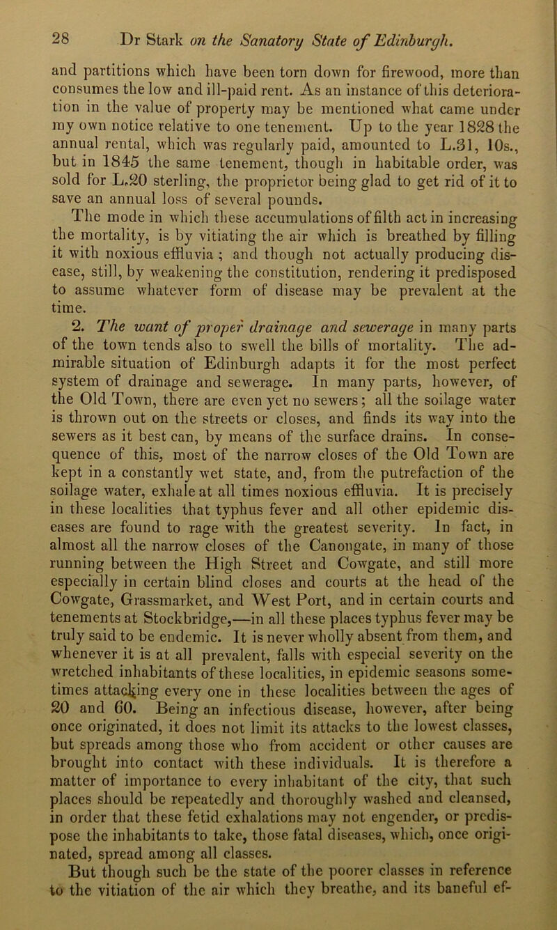 and partitions 'which have been torn down for firewood, more than consumes the low and ill-paid rent. As an instance of this deteriora- tion in the value of property may be mentioned what came under my own notice relative to one tenement. Up to the year 1828 the annual rental, which was regularly paid, amounted to L.31, 10s., but in 1845 the same tenement, though in habitable order, was sold for L.20 sterling, the proprietor being glad to get rid of it to save an annual loss of several pounds. The mode in which these accumulations of filth act in increasing the mortality, is by vitiating the air which is breathed by filling it with noxious effluvia ; and though not actually producing dis- ease, still, by weakening the constitution, rendering it predisposed to assume whatever form of disease may be prevalent at the time. 2. The want of proper drainage and sewerage in many parts of the town tends also to swell the bills of mortality. The ad- mirable situation of Edinburgh adapts it for the most perfect system of drainage and sewerage. In many parts, however, of the Old Town, there are even yet no sewers; all the soilage water is thrown out on the streets or closes, and finds its way into the sewers as it best can, by means of the surface drains. In conse- quence of this, most of the narrow closes of the Old Town are kept in a constantly wet state, and, from the putrefaction of the soilage water, exhale at all times noxious effluvia. It is precisely in these localities that typhus fever and all other epidemic dis- eases are found to rage with the greatest severity. In fact, in almost all the narrow closes of the Canongate, in many of those running between the High Street and Cowgate, and still more especially in certain blind closes and courts at the head of the Cowgate, Grassmarket, and West Port, and in certain courts and tenements at Stockbridge,—in all these places typhus fever may be truly said to be endemic. It is never wholly absent from them, and whenever it is at all prevalent, falls with especial severity on the wretched inhabitants of these localities, in epidemic seasons some- times attaching every one in these localities between the ages of 20 and 60. Being an infectious disease, however, after being once originated, it does not limit its attacks to the lowest classes, but spreads among those who from accident or other causes are brought into contact with these individuals. It is therefore a matter of importance to every inhabitant of the city, that such places should be repeatedly and thoroughly washed and cleansed, in order that these fetid exhalations may not engender, or predis- pose the inhabitants to take, those fatal diseases, which, once origi- nated, spread among all classes. But though such be the state of the poorer classes in reference to the vitiation of the air which they breathe, and its baneful ef-