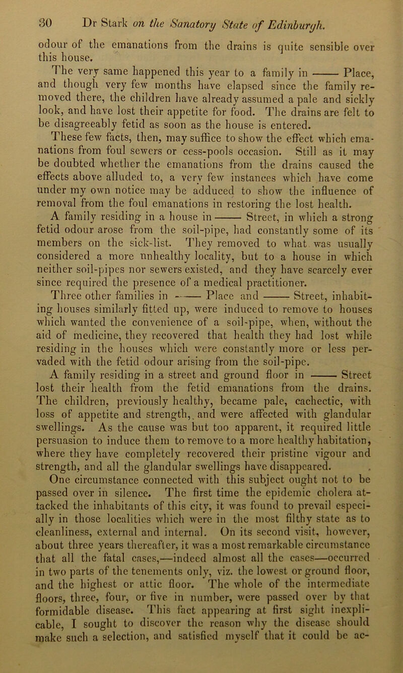 odour of the emanations from the drains is quite sensible over this house. The very same happened this year to a family in Place, and though very few months have elapsed since the family re- moved there, the children have already assumed a pale and sickly look, and have lost their appetite for food. The drains are felt to be disagreeably fetid as soon as the house is entered. These few facts, then, may suffice to show the effect which ema- nations from foul sewers or cess-pools occasion. Still as it may be doubted whether the emanations from the drains caused the effects above alluded to, a very few instances which have come under my own notice may be adduced to show the influence of removal from the foul emanations in restoring the lost health. A family residing in a house in Street, in which a strong fetid odour errose from the soil-pipe, had constantly some of its members on the sick-list. They removed to what -was usually considered a more unhealthy locality, but to a house in which neither soil-pipes nor sewers existed, and they have scarcely ever since required the presence of a medical practitioner. Three other families in Place and Street, inhabit- ing houses similarly fitted up, were induced to remove to houses which wanted the convenience of a soil-pipe, when, without the aid of medicine, they recovered that health they had lost while residing in the houses which were constantly more or less per- vaded with the fetid odour arising from the soil-pipe. A family residing in a street and ground floor in Street lost their health from the fetid emanations from the drains. The children, previously healthy, became pale, cachectic, with loss of appetite and strength,, and were affected with glandular swellings. As the cause was but too apparent, it required little persuasion to induce them to remove to a more healthy habitation, where they have completely recovered their pristine vigour and strength, and all the glandular swellings have disappeared. One circumstance connected with this subject ought not to be passed over in silence. The first time the epidemic cholera at- tacked the inhabitants of this city, it was found to prevail especi- ally in those localities which were in the most filthy state as to cleanliness, external and internal. On its second visit, however, about three years thereafter, it was a most remarkable circumstance that all the fatal cases,—indeed almost all the cases—occurred in two parts of the tenements only, viz. the lowest or ground floor, and the highest or attic floor. The whole of the intermediate floors, three, four, or five in number, were passed over by that formidable disease. This fact appearing at first sight inexpli- cable, I sought to discover the reason why the disease should make such a selection, and satisfied myself that it could be ac-