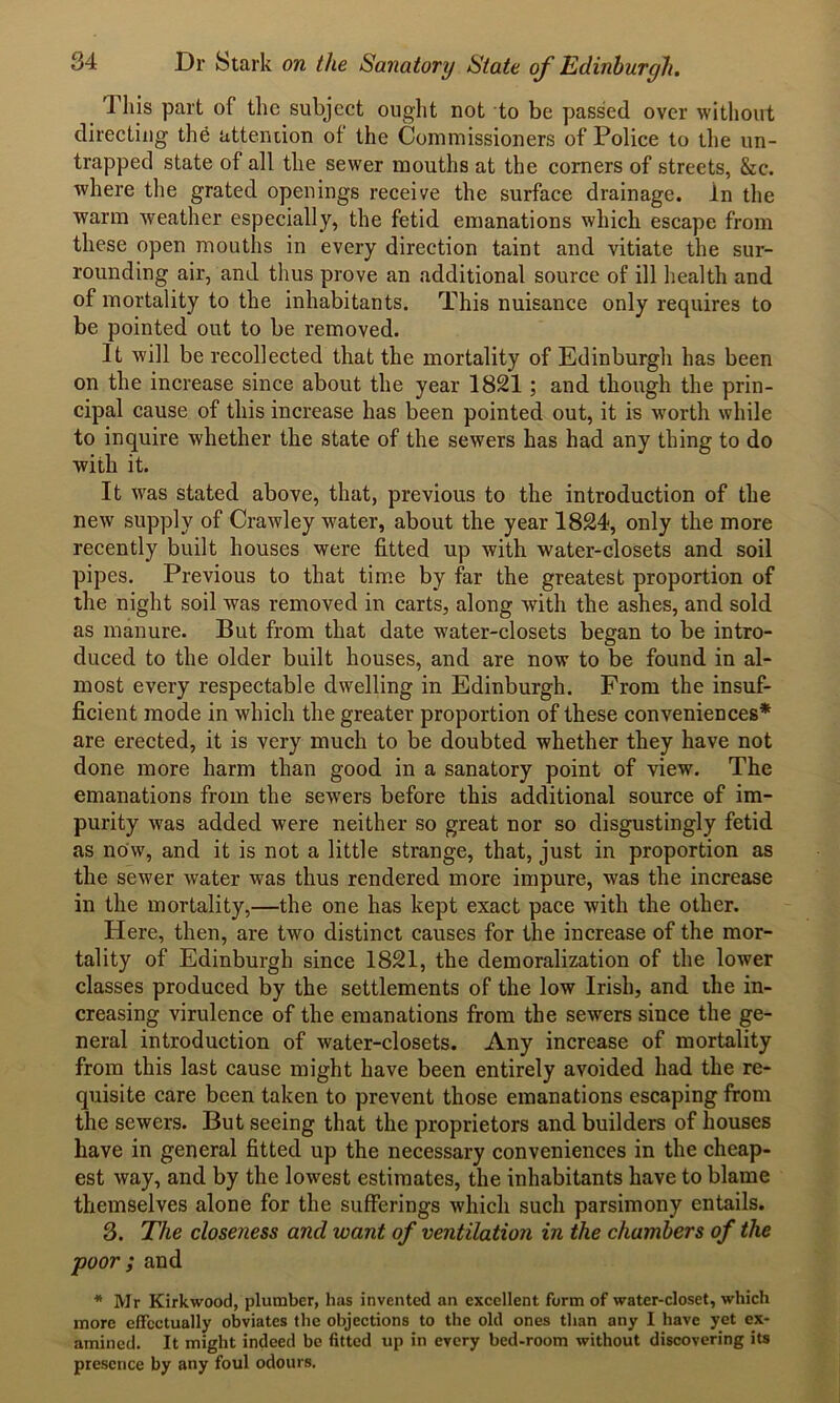 This part of the subject ought not to be passed over without directing the attention of the Commissioners of Police to the un- trapped state of all the sewer mouths at the corners of streets, &c. where the grated openings receive the surface drainage, in the warm weather especially, the fetid emanations which escape from these open mouths in every direction taint and vitiate the sur- rounding air, and thus prove an additional source of ill health and of mortality to the inhabitants. This nuisance only requires to be pointed out to be removed. It will be recollected that the mortality of Edinburgh has been on the increase since about the year 1821 ; and though the prin- cipal cause of this increase has been pointed out, it is worth while to inquire whether the state of the sewers has had any thing to do with it. It was stated above, that, previous to the introduction of the new supply of Crawley water, about the year 1824, only the more recently built houses were fitted up with water-closets and soil pipes. Previous to that time by far the greatest proportion of the night soil was removed in carts, along with the ashes, and sold as manure. But from that date water-closets began to be intro- duced to the older built houses, and are now to be found in al- most every respectable dwelling in Edinburgh. From the insuf- ficient mode in which the greater proportion of these conveniences* are erected, it is very much to be doubted whether they have not done more harm than good in a sanatory point of view. The emanations from the sewers before this additional source of im- purity was added were neither so great nor so disgustingly fetid as now, and it is not a little strange, that, just in proportion as the sewer water was thus rendered more impure, was the increase in the mortality,—the one has kept exact pace with the other. Here, then, are two distinct causes for the increase of the mor- tality of Edinburgh since 1821, the demoralization of the lower classes produced by the settlements of the low Irish, and the in- creasing virulence of the emanations from the sewers since the ge- neral introduction of water-closets. Any increase of mortality from this last cause might have been entirely avoided had the re- quisite care been taken to prevent those emanations escaping from the sewers. But seeing that the proprietors and builders of houses have in general fitted up the necessary conveniences in the cheap- est way, and by the lowest estimates, the inhabitants have to blame themselves alone for the sufferings which such parsimony entails. 3. The closeness and want of ventilation in the chambers of the poor ; and * Mr Kirkwood, plumber, has invented an excellent form of water-closet, which more effectually obviates the objections to the old ones than any I have yet ex- amined. It might indeed be fitted up in every bed-room without discovering its presence by any foul odours.