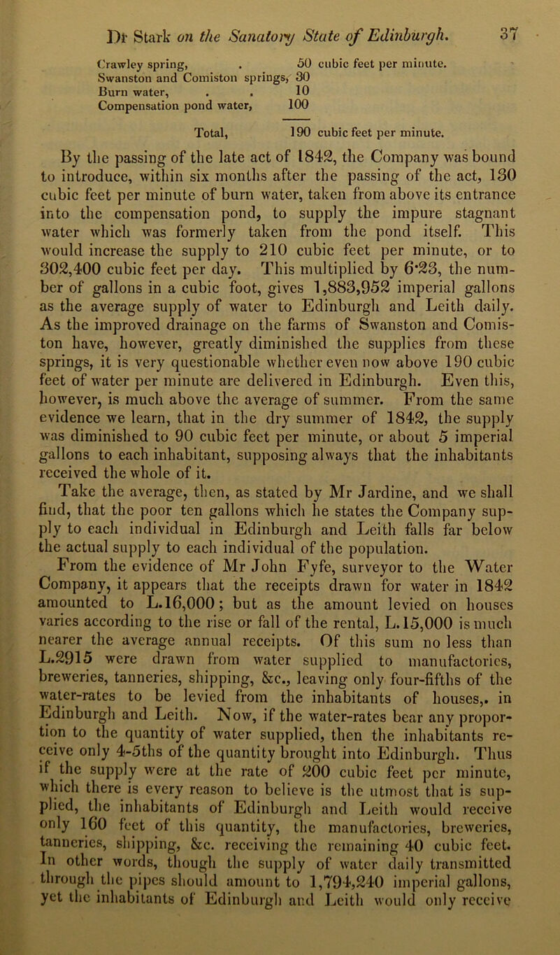 Crawley spring, . 50 cubic feet per minute. Swanston and Comiston springs, 30 Burn water, . . 10 Compensation pond water, 100 Total, 190 cubic feet per minute. By the passing of the late act of 1842, the Company was bound to introduce, within six months after the passing of the act, 130 cubic feet per minute of burn water, taken from above its entrance into the compensation pond, to supply the impure stagnant water which was formerly taken from the pond itself. This would increase the supply to 210 cubic feet per minute, or to 302,400 cubic feet per day. This multiplied by 6*23, the num- ber of gallons in a cubic foot, gives 1,883,952 imperial gallons as the average supply of water to Edinburgh and Leith daily. As the improved drainage on the farms of Swanston and Comis- ton have, however, greatly diminished the supplies from these springs, it is very questionable whether even now above 190 cubic feet of water per minute are delivered in Edinburgh. Even this, however, is much above the average of summer. From the same evidence we learn, that in the dry summer of 1842, the supply was diminished to 90 cubic feet per minute, or about 5 imperial gallons to each inhabitant, supposing always that the inhabitants received the whole of it. Take the average, then, as stated by Mr Jardine, and we shall find, that the poor ten gallons which he states the Company sup- ply to each individual in Edinburgh and Leith falls far below the actual supply to each individual of the population. From the evidence of Mr John Fyfe, surveyor to the Water Company, it appears that the receipts drawn for water in 1842 amounted to L.16,000; but as the amount levied on houses varies according to the rise or fall of the rental, L. 15,000 is much nearer the average annual receipts. Of this sum no less than L.2915 were drawn from water supplied to manufactories, breweries, tanneries, shipping, &c., leaving only four-fifths of the water-rates to be levied from the inhabitants of houses,, in Edinburgh and Leith. Now, if the water-rates bear any propor- tion to the quantity of water supplied, then the inhabitants re- ceive only 4-5ths of the quantity brought into Edinburgh. Thus if the supply were at the rate of 200 cubic feet per minute, which there is every reason to believe is the utmost that is sup- plied, the inhabitants of Edinburgh and Leith would receive only ICO feet of this quantity, the manufactories, breweries, tanneries, shipping, &c. receiving the remaining 40 cubic feet. In other words, though the supply of water daily transmitted through the pipes should amount to 1,794,240 imperial gallons, yet the inhabitants of Edinburgh and Leith would only receive