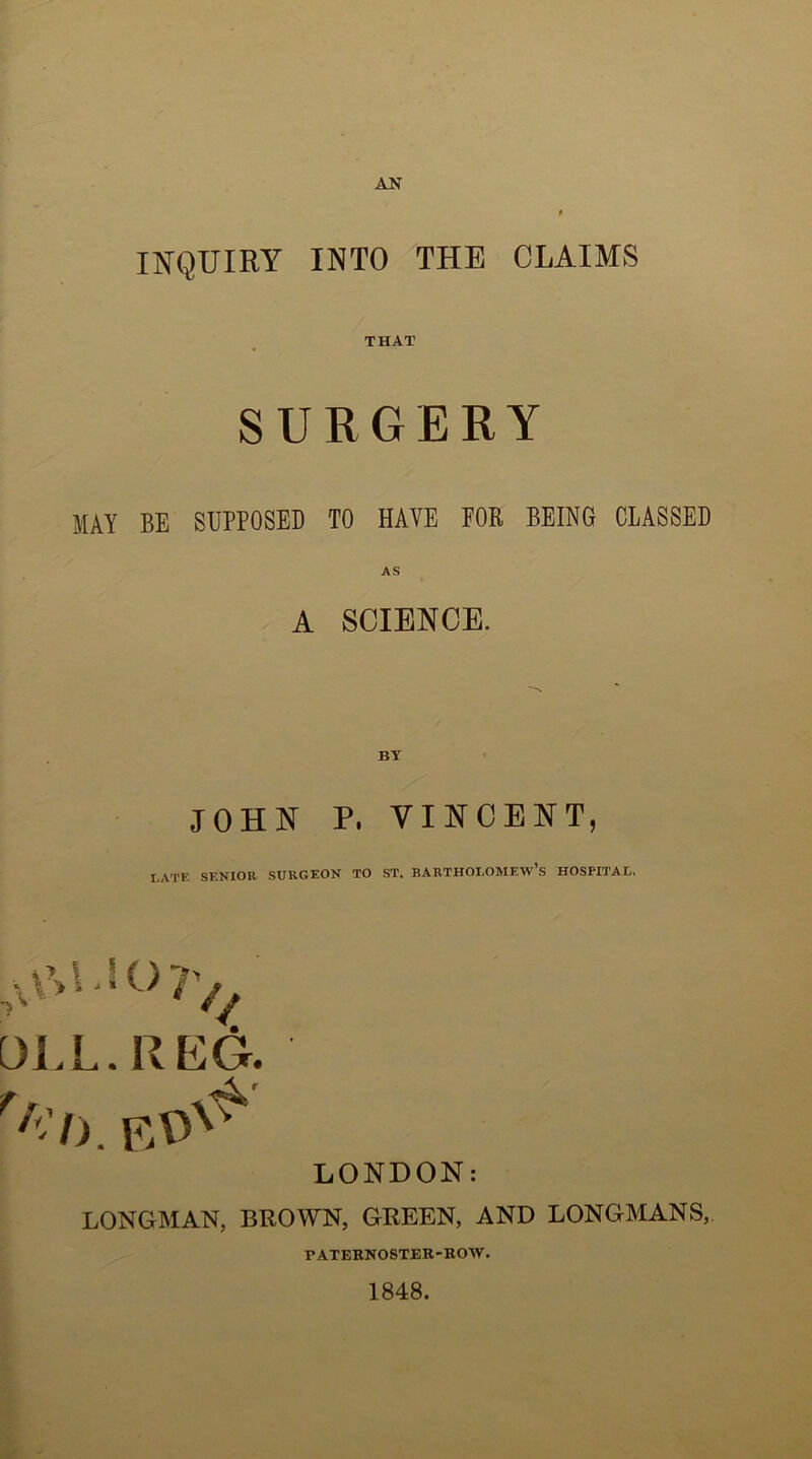 INQUIRY INTO THE CLAIMS THAT SURGERY MAY BE SUPPOSED TO HAVE FOR BEING CLASSED A SCIENCE. JOHN P. VINCENT, LATE SENIOR SURGEON TO ST. BARTHOLOMEW’S HOSPITAL, * y \ I ( ) .A /4, DLL. REG. LONDON: LONGMAN, BROWN, GREEN, AND LONGMANS, PATERNOSTER-ROW. 1848.