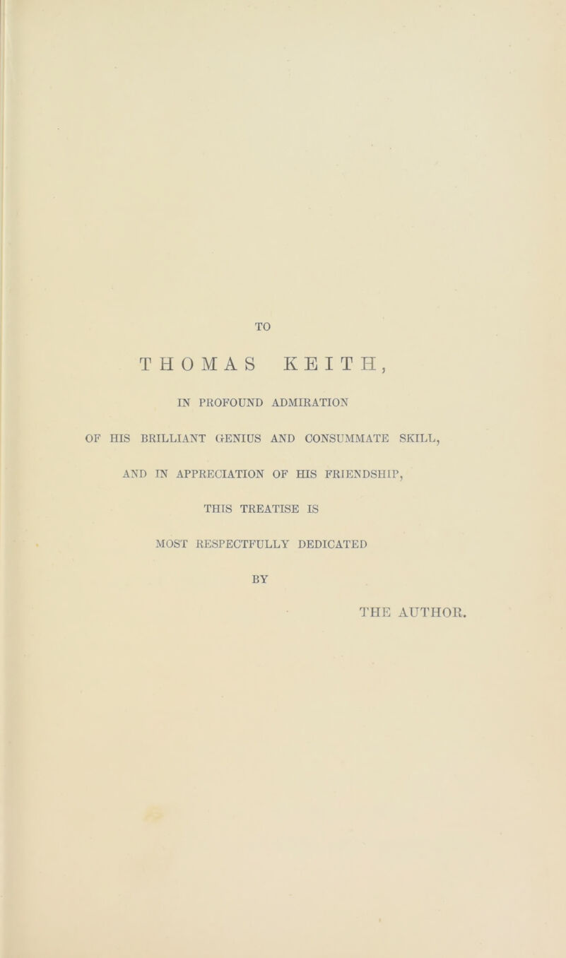 TO THOMAS KEITH, IN PROFOUND ADMIRATION OF HIS BRILLIANT GENIUS AND CONSUMMATE SKILL, AND IN APPRECIATION OF HIS FRIENDSHIP, THIS TREATISE IS MOST RESPECTFULLY DEDICATED BY THE AUTHOR