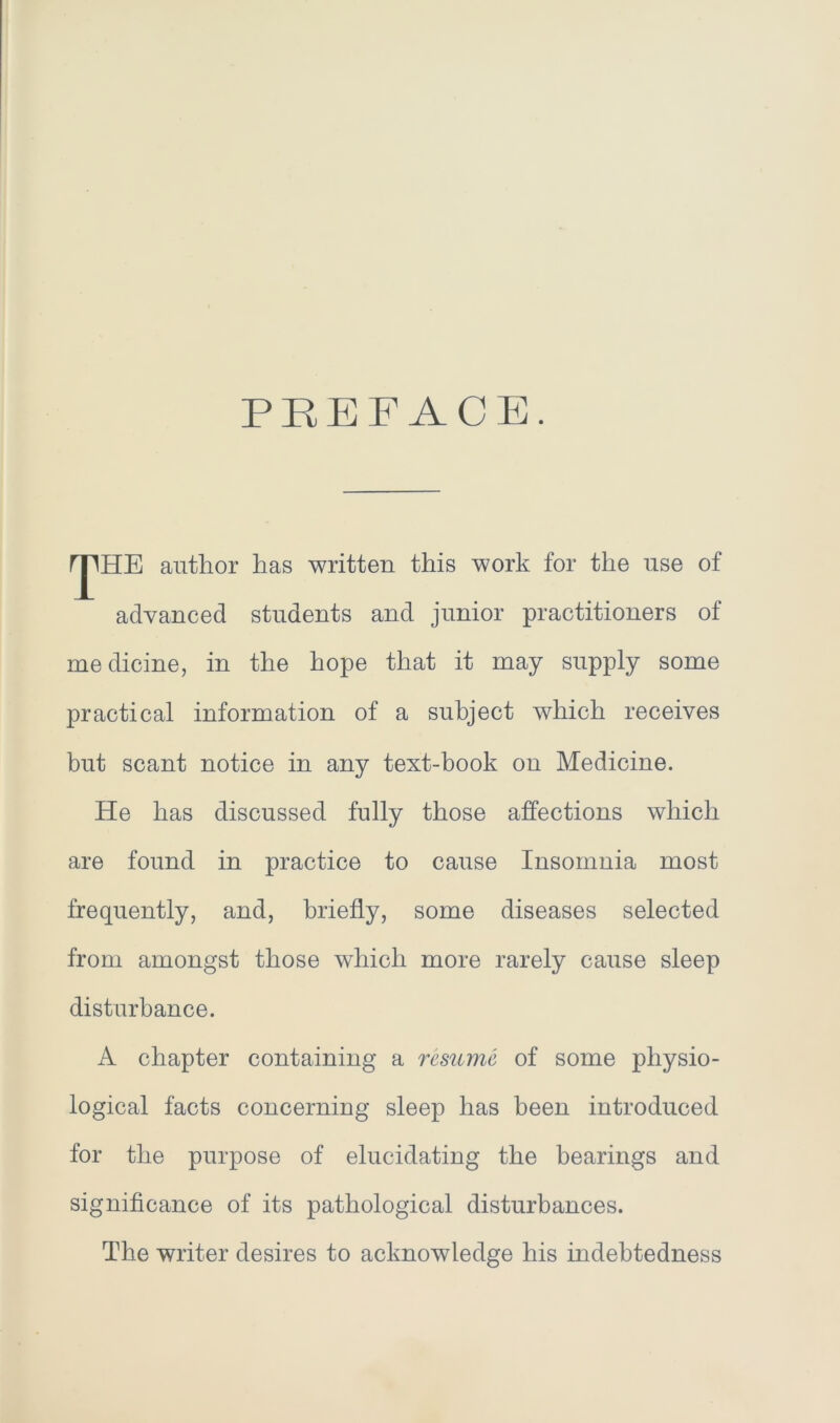 PREFACE. rjlHE author has written this work for the use of advanced students and junior practitioners of me dicine, in the hope that it may supply some practical information of a subject which receives but scant notice in any text-book on Medicine. He has discussed fully those affections which are found in practice to cause Insomnia most frequently, and, briefly, some diseases selected from amongst those which more rarely cause sleep disturbance. A chapter containing a resume of some physio- logical facts concerning sleep has been introduced for the purpose of elucidating the bearings and significance of its pathological disturbances. The writer desires to acknowledge his indebtedness