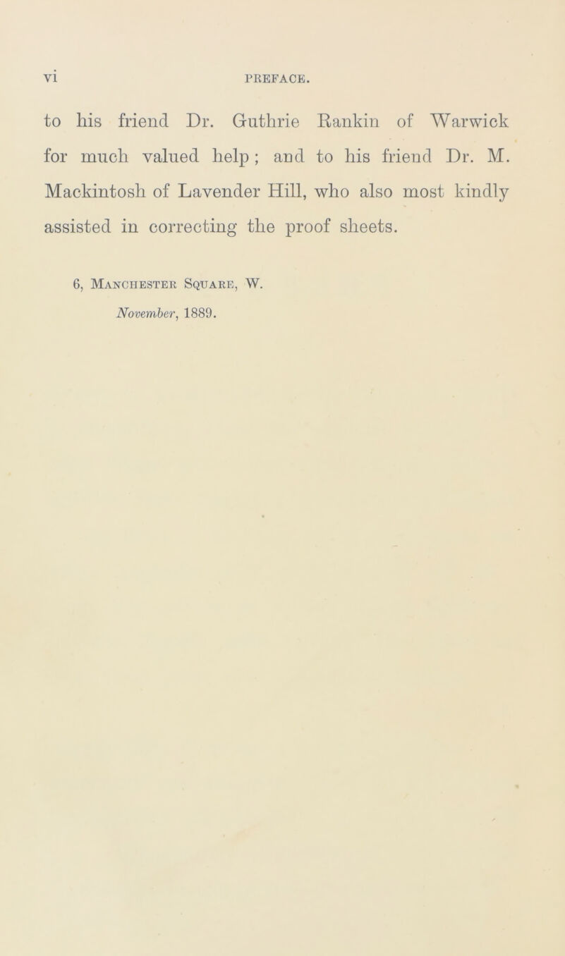 to liis friend Dr. Guthrie Rankin of Warwick for much valued help ; and to his friend Dr. M. Mackintosh of Lavender Hill, who also most kindly assisted in correcting the proof sheets. 6, Manchester Square, W. November, 1889.