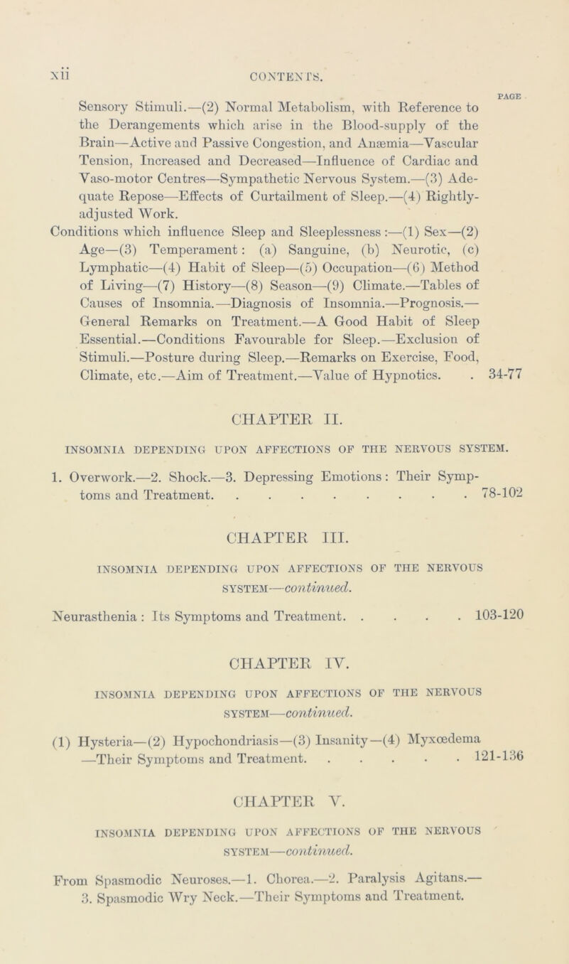 PAGE Sensory Stimuli.—(2) Normal Metabolism, with Reference to the Derangements which arise in the Blood-supply of the Brain—Active and Passive Congestion, and Anaemia—Vascular Tension, Increased and Decreased—Influence of Cardiac and Vaso-motor Centres—Sympathetic Nervous System.—(3) Ade- quate Repose—Effects of Curtailment of Sleep.—(4) Rightly- adjusted Work. Conditions which influence Sleep and Sleeplessness :—(1) Sex—(2) Age—(3) Temperament : (a) Sanguine, (b) Neurotic, (c) Lymphatic—(4) Habit of Sleep—(5) Occupation—(6) Method of Living—(7) History—(8) Season—-(9) Climate.—Tables of Causes of Insomnia.—Diagnosis of Insomnia.—Prognosis.— General Remarks on Treatment.—A Good Habit of Sleep Essential.—Conditions Favourable for Sleep.—Exclusion of Stimuli.—Posture during Sleep.—Remarks on Exercise, Food, Climate, etc.—Aim of Treatment.—Value of Hypnotics. . 34-77 CHAPTER II. INSOMNIA DEPENDING UPON AFFECTIONS OF THE NERVOUS SYSTEM. 1. Overwork.—2. Shock.—3. Depressing Emotions : Their Symp- toms and Treatment. . . . . . . . .78-102 CHAPTER III. INSOMNIA DEPENDING UPON AFFECTIONS OF THE NERVOUS system—continued. Neurasthenia : Its Symptoms and Treatment. .... 103-120 CHAPTER IV. INSOMNIA DEPENDING UPON AFFECTIONS OF THE NERVOUS system—continued. (1) Hysteria—(2) Hypochondriasis—(3) Insanity—(4) Myxcedema —Their Symptoms and Treatment. . . . • . P CHAPTER V. INSOMNIA DEPENDING UPON AFFECTIONS OF THE NERVOUS system—continued. From Spasmodic Neuroses.—1. Chorea.—2. Paralysis Agitans.— 3. Spasmodic Wry Neck.—Their Symptoms and Treatment.