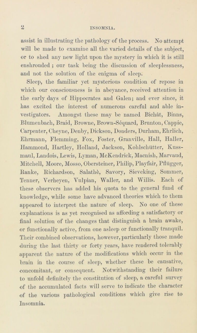 assist in illustrating tlie pathology of the process. No attempt will be made to examine all the varied details of the subject, or to shed any new light upon the mystery in which it is still enshrouded ; our task being the discussion of sleeplessness, and not the solution of the enigma of sleep. Sleep, the familiar yet mysterious condition of repose in which our consciousness is in abeyance, received attention in the early days of Hippocrates and Galen; and ever since, it has excited the interest of numerous careful and able in- vestigators. Amongst these may be named Bichat, Binns, Blumenbach, Braid, Browne, Brown-Sequard, Brunton, Cappie, Carpenter, Chevne, Denby, Dickson, Donders, Durham, Ehrlich, Ehrmann, Flemming, Fox, Foster, Granville, Hall, Haller, Hammond, Hartley, Holland, Jackson, Kohlsch titter, Kuss- maul, Landois, Lewis, Lyman, McKendrick, Macnisli, Marvaud, Mitchell, Moore, Mosso, Obersteiner, Philip, Playfair, Pfltigger, Banke, Richardson, Salath&, Savory, Sieveking, Sommer, Tenner, Verheyen, Vulpian, Waller, and Willis. Each of these observers has added his quota to the general fund of knowledge, while some have advanced theories which to them appeared to interpret the nature of sleep. No one of these explanations is as yet recognised as affording a satisfactory or final solution of the changes that distinguish a brain awake, or functionally active, from one asleep or functionally tranquil. Their combined observations, however, particularly those made during the last thirty or forty years, have rendered tolerably apparent the nature of the modifications which occur in the brain in the course of sleep, whether these be causative, concomitant, or consequent. Notwithstanding their failure to unfold definitely the constitution of sleep, a careful survey of the accumulated facts wdll serve to indicate the character of the various pathological conditions which give rise to Insomnia.