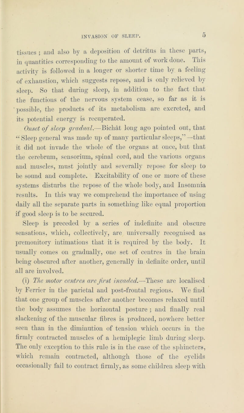 tissues and also by a deposition ol detritus in tliesc paits, in quantities corresponding to the amount of work done. This activity is followed in a longer or shorter time by a feeling of exhaustion, which suggests repose, and is only relieved by sleep. So that during sleep, in addition to the tact that the functions of the nervous system cease, so far as it is 'possible, the products of its metabolism are excreted, and its potential energy is recuperated. Onset of sleep gradual.—Bichat long ago pointed out, that u Sleep general was made up of many particular sleeps,”—that it did not invade the whole of the organs at once, but that the cerebrum, sensorium, spinal cord, and the various organs and muscles, must jointly and severally repose for sleep to be sound and complete. Excitability of one or more of these systems disturbs the repose of the whole body, and Insomnia results. In this way we conrprehend the importance of using daily all the separate parts in something like equal proportion if good sleep is to be secured. Sleep is preceded by a series of indefinite and obscure sensations, which, collectively, are universally recognised as premonitory intimations that it is required by the body. It usually comes on gradually, one set of centres in the brain being obscured after another, generally in definite order, until all are involved. (i) The motor centres are first invaded.—These are localised by Ferrier in the parietal and post-frontal regions. We find that one group of muscles after another becomes relaxed until the body assumes the horizontal posture ; and finally real slackening of the muscular fibres is produced, nowhere better seen than in the diminution of tension which occurs in the firmly contracted muscles of a hemiplegic limb during sleep. The only exception to this rule is in the case of the sphincters, which remain contracted, although those of the eyelids occasionally fail to contract firmly, as some children sleep with