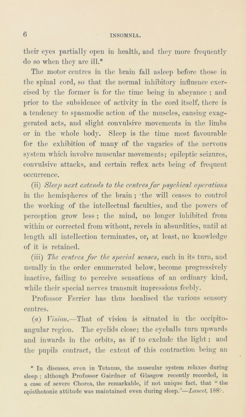 tlieir eyes partially open in health, and they more frequently do so when they are ill.* The motor centres in the brain fall asleep before those in the spinal cord, so that the normal inhibitory influence exer- cised by the former is for the time being in abeyance ; and prior to the subsidence of activity in the cord itself, there is a tendency to spasmodic action of the muscles, causing exag- gerated acts, and slight convulsive movements in the limbs or in the whole body. Sleep is the time most favourable for the exhibition of many of the vagaries of the nervous system which involve muscular movements; epileptic seizures, convulsive attacks, and certain reflex acts being of frequent occurrence. (ii) Sleep next extends to the centres for psychical operations in the hemispheres of the brain ; 'the will ceases to control the working of the intellectual faculties, and the powers of perception grow less ; the mind, no longer inhibited from within or corrected from without, revels in absurdities, until at length all intellection terminates, or, at least, no knowledge of it is retained. (iii) The centres for the special senses, each in its turn, and usually in the order enumerated below, become progressively inactive, failing to perceive sensations of an ordinary kind, while their special nerves transmit impressions feebly. Professor Perrier has thus localised the various sensory centres. (a) Vision.—That of vision is situated in the occipito- angular region. The eyelids close; the eyeballs turn upwards and inwards in the orbits, as if to exclude the light; and the pupils contract, the extent of this contraction being an * In diseases, even in Tetanus, the muscular system relaxes during sleep ; although Professor Gairdner of Glasgow recently recorded, in a case of severe Chorea, the remarkable, if not unique fact, that “ the opisthotonic attitude was maintained even during sleep. ’—Lancet, 1881'.