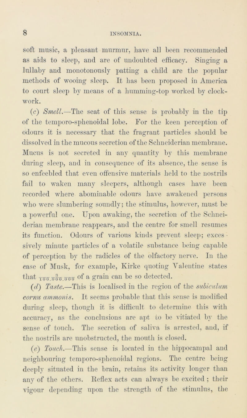 soft music, a pleasant murmur, have all been recommended as aids to sleep, and are of undoubted efficacy. Singing a lullaby and monotonously patting a child are the popular methods of wooing sleep. It has been proposed in America to court sleep by means of a humming-top worked by clock- work. (c) Smell.—The seat of this sense is probably in the tip of the temporo-sphenoidal lobe. For the keen perception of odours it is necessary that the fragrant particles should be dissolved in the mucous secretion of the Schneiderian membrane. Mucus is not secreted in any quantity by this membrane during sleep, and in consequence of its absence, the sense is so enfeebled that even offensive materials held to the nostrils fail to waken many sleepers, although cases have been recorded where abominable odours have awakened persons who were slumbering soundly; the stimulus, however, must be a powerful one. Upon awaking, the secretion of the Schnei- derian membrane reappears, and the centre for smell resumes its function. Odours of various kinds prevent sleep; exces • sively minute particles of a volatile substance being capable of perception by the radicles of the olfactory nerve. In the case of Musk, for example, Ivirke quoting Valentine states that XM yoo of a grain can be so detected. (7/) Taste.—This is localised in the region of the subiculum cornu ammonis. It seems probable that this sense is modified during sleep, though it is difficult to determine this with accuracy, as the conclusions are apt to be vitiated by the sense of touch. The secretion of saliva is arrested, and, if the nostrils are unobstructed, the mouth is closed. (e) Touch.—This sense is located in the hippocampal and neighbouring temporo-sphenoidal regions. The centre being deeply situated in the brain, retains its activity longer than any of the others. Ileflex acts can always be excited ; their vigour depending upon the strength of the stimulus, the