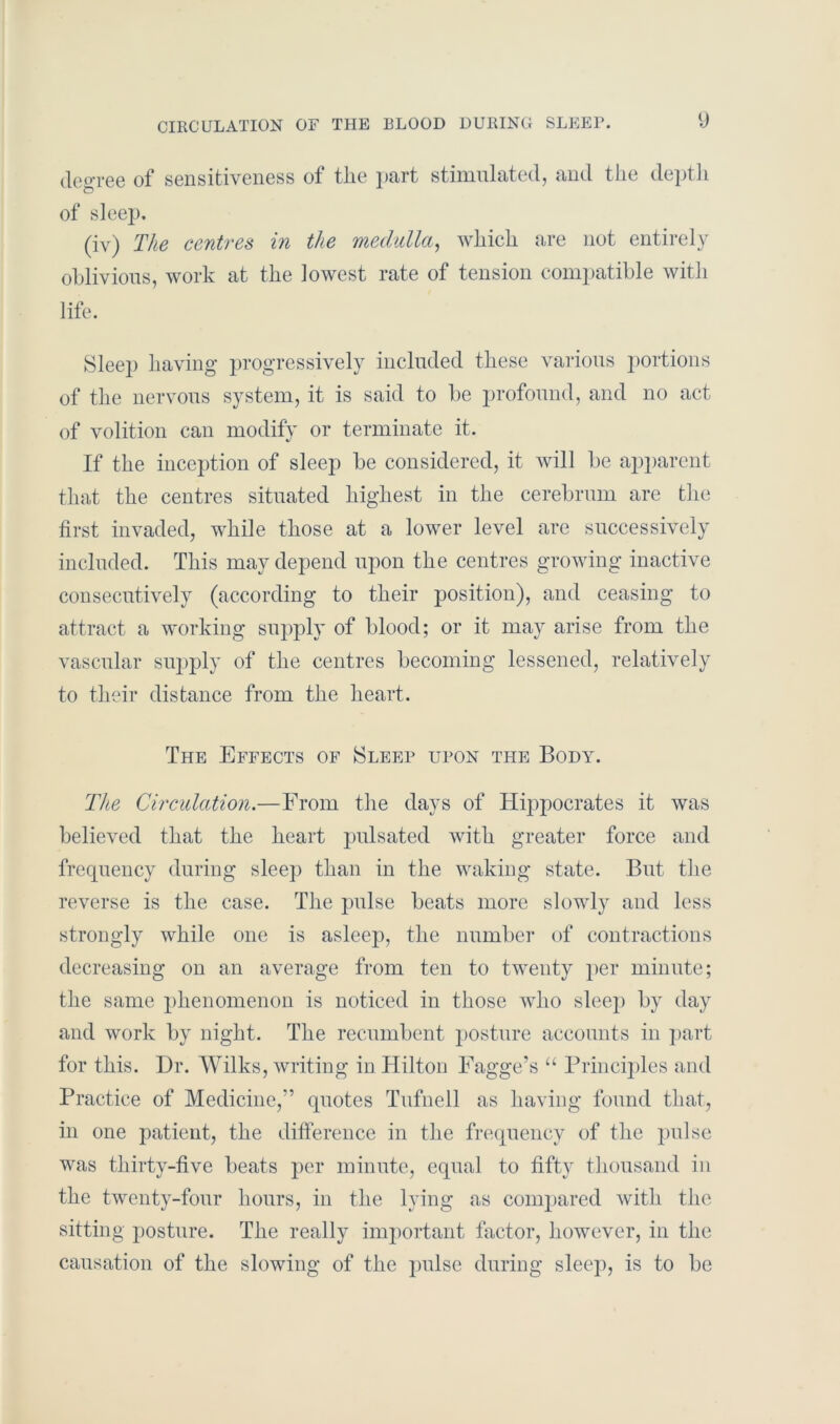degree of sensitiveness of the part stimulated, and the depth of sleep. (iv) The centres in the medulla, which are not entirely oblivious, work at the lowest rate of tension compatible with life. Sleep having progressively included these various portions of the nervous system, it is said to be profound, and no act of volition can modify or terminate it. If the inception of sleep be considered, it will be apparent that the centres situated highest in the cerebrum are the first invaded, while those at a lower level are successively included. This may depend upon the centres growing inactive consecutively (according to their position), and ceasing to attract a working supply of blood; or it may arise from the vascular supply of the centres becoming lessened, relatively to their distance from the heart. The Effects of Sleep upon the Body. The Circulation.—From the days of Hippocrates it was believed that the heart pulsated with greater force and frequency during sleep than in the waking state. But the reverse is the case. The pulse beats more slowly and less strongly while one is asleep, the number of contractions decreasing on an average from ten to twenty per minute; the same phenomenon is noticed in those who sleep by day and work by night. The recumbent posture accounts in part for this. Dr. Wilks, writing in Hilton Fagge’s “ Principles and Practice of Medicine,” quotes Tufnell as having found that, in one patient, the difference in the frequency of the pulse was thirty-five beats per minute, equal to fifty thousand in the twenty-four hours, in the lying as compared with the sitting posture. The really important factor, however, in the causation of the slowing of the pulse during sleep, is to be