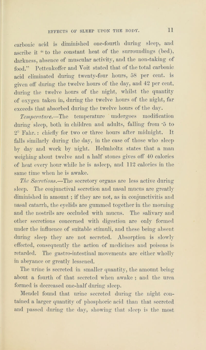 EFFECTS OF SLEEP UPON THE BODS'. carbonic acid is diminished one-fourth during sleep, and ascribe it “ to the constant heat of the surroundings (bed), darkness, absence of muscular activity, and the non-taking of food.” Pettenkoffer and Voit stated that of the total carbonic acid eliminated during twenty-four hours, 58 per cent, is o-iven off during the twelve hours of the day, and 42 per cent, during the twelve hours of the night, whilst the quantity of oxygen taken in, during the twelve hours of the night, far exceeds that absorbed during the twelve hours of the day. Temperature.—The temperature undergoes modification during sleep, both in children and adults, falling from ‘5 to 2° Fahr. : chiefly for two or three hours after midnight. It falls similarly during the day, in the case of those who sleep by day and work by night. Helmholtz states that a man weig'liing about twelve and a half stones gives off 40 calories of heat every hour while he is asleep, and 112 calories in the same time when he is awake. The Secretions.—The secretory organs are less active during sleej). The conjunctival secretion and nasal mucus are greatly diminished in amount ; if they are not, as in conjunctivitis and nasal catarrh, the eyelids are gummed together in the morning and the nostrils are occluded with mucus. The salivary and other secretions concerned with digestion are only formed under the influence of suitable stimuli, and these being absent during sleej> they are not secreted. Absorption is slowly effected, consequently the action of medicines and poisons is retarded. The gastro-intestinal movements are either wholly in abeyance or greatly lessened. The urine is secreted in smaller quantity, the amount being about a fourth of that secreted when awake ; and the urea formed is decreased one-half during sleep. Mendel found that urine secreted during the night con- tained a larger quantity of phosphoric acid than that secreted and passed during the day, showing that sleep is the most