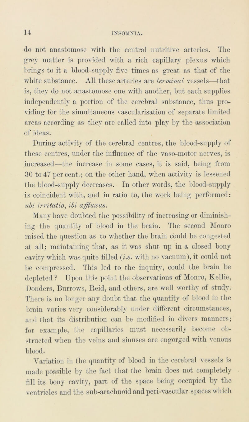 do not anastomose with the central nutritive arteries. The grey matter is provided with a rich capillary plexus which brings to it a blood-supply five times as great as that of the white substance. All these arteries are terminal vessels—that is, they do not anastomose one with another, but each supplies independently a portion of the cerebral substance, thus pro- viding for the simultaneous vascularisation of separate limited areas according as they are called into play by the association of ideas. During activity of the cerebral centres, the blood-supply of these centres, under the influence of the vaso-motor nerves, is increased—the increase in some cases, it is said, being from 30 to47 percent.; on the other hand, when activity is lessened the blood-supply decreases. In other words, the blood-supply is coincident with, and in ratio to, the work being performed: ubi irritatio, ibi affluxm. Many have doubted the possibility of increasing or diminish- ing the quantity of blood in the brain. The second Monro raised the question as to whether the brain could be congested at all; maintaining that, as it was shut up in a closed bony cavity which was quite filled (i.e. with no vacuum), it could not be compressed. This led to the inquiry, could the brain be depleted ? Upon this point the observations of Monro, Kellie, Donders, Burrows, Reid, and others, are well worthy of study. There is no longer any doubt that the quantity of blood in the brain varies very considerably under different circumstances, and that its distribution can be modified in divers manners; for example, the capillaries must necessarily become ob- structed when the veins and sinuses are engorged with venous blood. Variation in the quantity of blood in the cerebral vessels is made possible by the fact that the brain does not completely fill its bony cavity, part of the space being occupied by the ventricles and the sub-arachnoid and peri-vascular spaces which