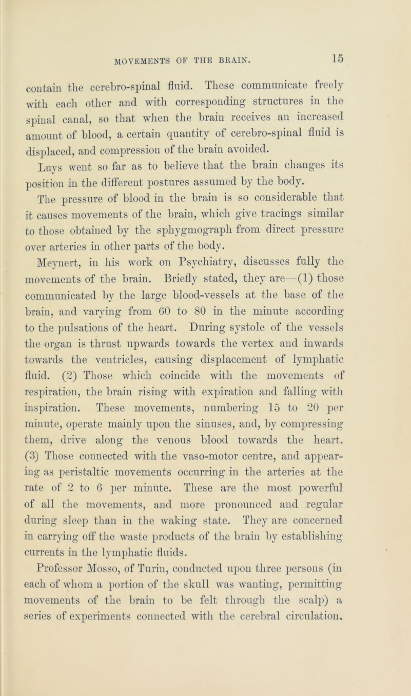 MOVEMENTS OF THE BRAIN. contain the cerebro-spinal fluid. These communicate freely with each other and with corresponding- structures in the spinal canal, so that when the brain receives an increased amount of blood, a certain quantity of cerebro-spinal fluid is displaced, and compression of the brain avoided. Luvs went so far as to believe that the brain changes its t/ position in the different postures assumed by the body. The pressure of blood in the brain is so considerable that it causes movements of the brain, which give tracings similar to those obtained by the sphygmograph from direct pressure over arteries in other parts of the body. Meynert, in his work on Psychiatry, discusses fully the movements of the brain. Briefly stated, they are—(1) those communicated by the large blood-vessels at the base of the brain, and varying from 60 to 80 in the minute according to the pulsations of the heart. During systole of the vessels the organ is thrust upwards towards the vertex and inwards towards the ventricles, causing displacement of lymphatic fluid. (2) Those which coincide with the movements of respiration, the brain rising with expiration and falling with inspiration. These movements, numbering 15 to 20 per minute, operate mainly upon the sinuses, and, by compressing them, drive along the venous blood towards the heart. (3) Those connected with the vaso-motor centre, and appear- ing as peristaltic movements occurring in the arteries at the rate of 2 to 6 per minute. These are the most powerful of all the movements, and more pronounced and regular during sleep than in the waking state. They are concerned in carrying off the waste products of the brain by establishing currents in the lymphatic fluids. Professor Mosso, of Turin, conducted upon three persons (in each of whom a portion of the skull was wanting, permitting movements of the brain to be felt through the seal])) a series of experiments connected with the cerebral circulation.