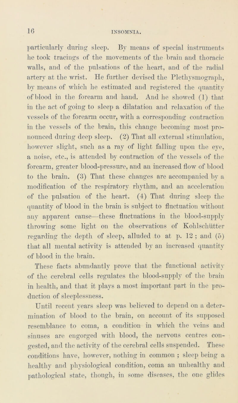 1G particularly during sleep. By means of special instruments lie took tracings of the movements of the brain and thoracic walls, and of the pulsations of the heart, and of the radial artery at the wrist. He further devised the Plethysmograph, by means of which he estimated and registered the quantity of blood in the forearm and hand. And he showed (1) that in the act of going to sleep a dilatation and relaxation of the vessels of the forearm occur, with a corresponding contraction in the vessels of the brain, this change becoming most pro- nounced during deep sleep. (2) That all external stimulation, however slight, such as a ray of light falling upon the eye, a noise, etc., is attended by contraction of the vessels of the forearm, greater blood-pressure, and an increased flow of blood to the brain. (3) That these changes are accompanied by a modification of the respiratory rhythm, and an acceleration of the pulsation of the heart. (4) That during sleep the quantity of blood in the brain is subject to fluctuation without any apparent cause—these fluctuations in the blood-supply throwing some light on the observations of Kohlschutter regarding the depth of sleep, alluded to at p. 12 ; and (5) that all mental activity is attended by an increased quantity of blood in the brain. These facts abundantly prove that the functional activity of the cerebral cells regulates the blood-supply of the brain in health, and that it plays a most important part in the pro- duction of sleeplessness. Until recent years sleep was believed to depend on a deter- mination of blood to the brain, on account of its supposed resemblance to coma, a condition in which the veins and sinuses are engorged with blood, the nervous centres con- gested, and the activity of the cerebral cells suspended. These conditions have, however, nothing in common ; sleep being a healthy and physiological condition, coma an unhealthy and pathological state, though, in some diseases, the one glides