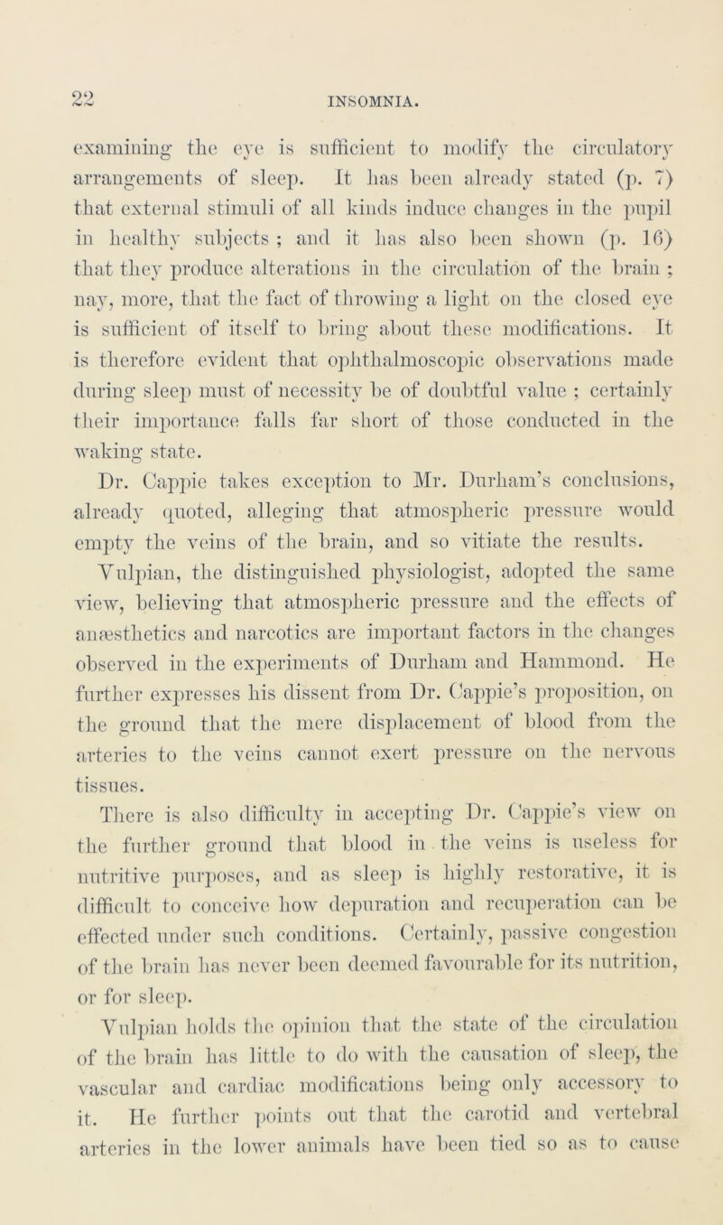 examining the eye is sufficient to modify the circulatory arrangements of sleep. It has been already stated (p. 7) that external stimuli of all kinds induce changes in the pupil in healthy subjects ; and it has also been shown (p. 16) that they produce alterations in the circulation of the brain ; nay, more, that the fact of throwing a light on the closed eve is sufficient of itself to bring about these modifications. It is therefore evident that ophthalmoscopic observations made during sleep must of necessity be of doubtful value ; certainly their importance falls far short of those conducted in the waking state. Dr. Cappie takes exception to Mr. Durham’s conclusions, already quoted, alleging that atmospheric pressure would empty the veins of the brain, and so vitiate the results. Vulpian, the distinguished physiologist, adopted the same view, believing that atmospheric pressure and the effects of anaesthetics and narcotics are important factors in the changes observed in the experiments of Durham and Hammond. He further expresses his dissent from Dr. Oappie’s proposition, on the ground that the mere displacement of blood from the arteries to the veins cannot exert pressure on the nervous tissues. There is also difficulty in accepting Dr. Oappie’s view on the further ground that blood in the veins is useless for nutritive purposes, and as sleep is highly restorative, it is difficult to conceive how depuration and recuperation can be effected under such conditions. Certainly, passive congestion of the brain has never been deemed favourable for its nutrition, or for sleep. Vulpian holds the opinion that the state of the circulation of the brain has little to do with the causation of sleep, the vascular and cardiac modifications being only accessory to it. He further points out that the carotid and vertebral arteries in the lower animals have been tied so as to cause