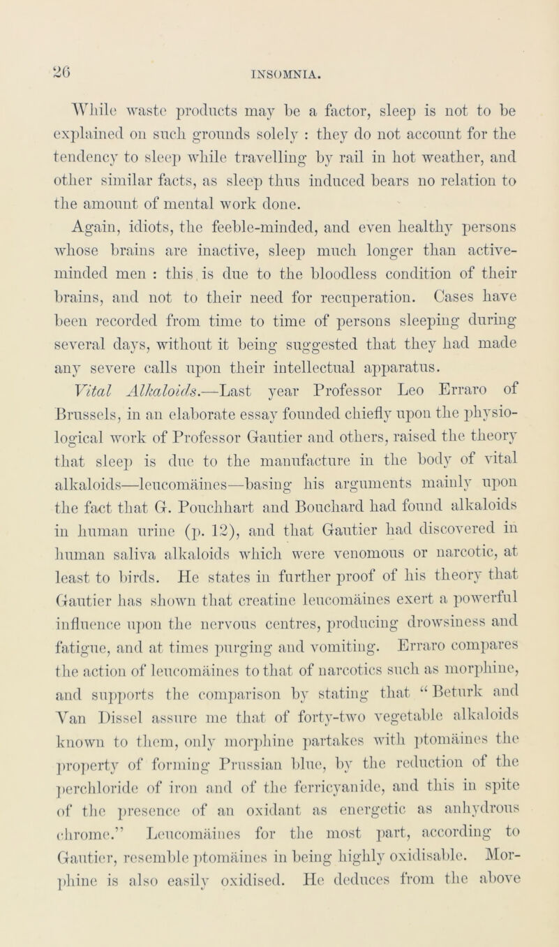 While waste products may he a factor, sleep is not to be explained on such grounds solely : they do not account for the tendency to sleep while travelling by rail in hot weather, and other similar facts, as sleep thus induced bears no relation to the amount of mental work done. Again, idiots, the feeble-minded, and even healthy persons whose brains are inactive, sleep much longer than active- minded men : this is due to the bloodless condition of their brains, and not to their need for recuperation. Cases have been recorded from time to time of persons sleeping during several days, without it being suggested that they had made any severe calls upon their intellectual apparatus. Vital Alkaloids.—Last year Professor Leo Erraro of Brussels, in an elaborate essay founded chiefly upon the physio- logical work of Professor Gautier and others, raised the theory that sleep is due to the manufacture in the body of vital alkaloids—leucomaines—basing his arguments mainly upon the fact that G. Pouclihart and Bouchard had found alkaloids in human urine (p. 12), and that Gautier had discovered in human saliva alkaloids which were venomous or narcotic, at least to birds. He states in further proof of his theory that Gautier has shown that creatine leucomaines exert a powerful influence upon the nervous centres, producing drowsiness and fatigue, and at times purging and vomiting. Erraro compares the action of leucomaines to that of narcotics such as morphine, and supports the comparison by stating that “ Beturk and Yan Dissel assure me that of forty-two vegetable alkaloids known to them, only morphine partakes with ptomaines the property of forming Prussian blue, by the reduction of the perchloride of iron and of the ferricyanide, and this in spite of the presence of an oxidant as energetic as anhydrous chrome.” Leucomaines for the most part, according to Gautier, resemble ptomaines in being highly oxidisable. Mor- phine is also easily oxidised. He deduces from the above