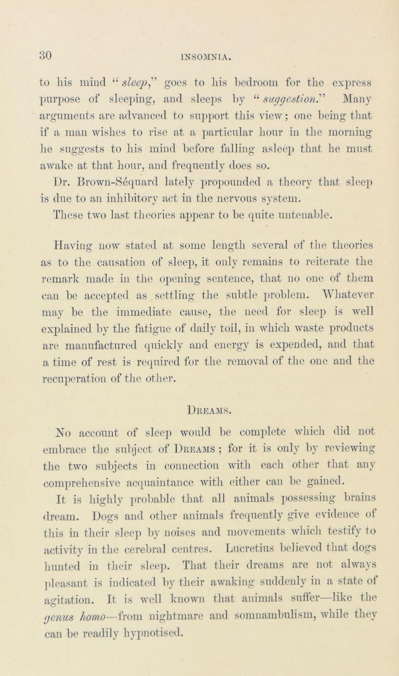 to liis mind a sleep” goes to his bedroom for the express purpose of sleeping, and sleej)s by “ suggestion.” Many arguments are advanced to support this view; one being that if a man wishes to rise at a particular hour in the morning he suggests to his mind before falling asleep that he must awake at that hour, and frequently does so. Dr. Brown-Sequard lately propounded a theory that sleep is due to an inhibitory act in the nervous system. These two last theories appear to be quite untenable. Having now stated at some length several of the theories as to the causation of slee}), it only remains to reiterate the remark made in the opening sentence, that no one of them can be accepted as settling the subtle problem. Whatever may be the immediate cause, the need for sleep is well explained by the fatigue of daily toil, in which waste products are manufactured quickly and energy is expended, and that a time of rest is required for the removal of the one and the recuperation of the other. Dreams. No account of sleep would be complete which did not embrace the subject of Dreams ; for it is only by reviewing the two subjects in connection with each other that any comprehensive acquaintance with either can be gained. It is highly probable that all animals possessing brains dream. Dogs and other animals frequently give evidence of this in their sleep by noises and movements which testify to activitv in the cerebral centres. Lucretius believed that dogs hunted in their sleep. That their dreams are not always pleasant is indicated by their awaking suddenly in a state of agitation. It is well known that animals suffer—like the o genus homo—from nightmare and somnambulism, while they can be readily hypnotised.
