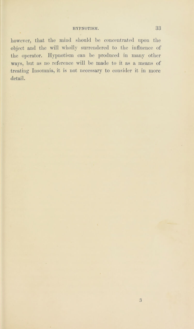 however, that the mind should be concentrated upon the object and the will wholly surrendered to the influence of the operator. Hypnotism can be produced in many other ways, but as no reference will be made to it as a means of treating Insomnia, it is not necessary to consider it in more detail. 3