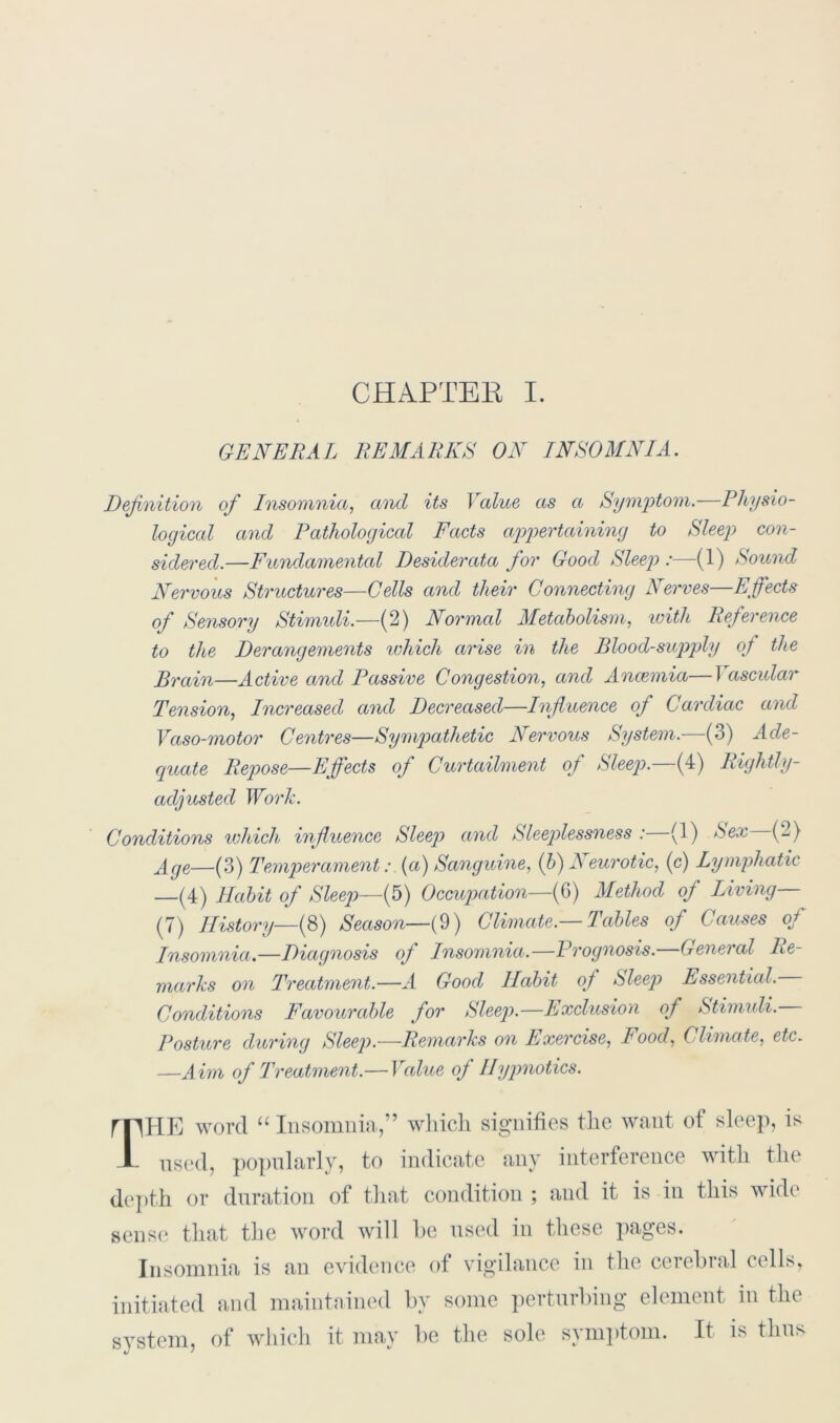 GENERAL REMARKS ON INSOMNIA. Definition of Insomnia, and its Value as a Symptom.—Physio- logical and Pathological Facts appertaining to Sleep con- sidered.—Fundamental Desiderata for Good Sleep :—(1) Sound Nervous Structures—Cells and their Connecting Nerves—Effects of Sensory Stimuli.—(2) Normal Metabolism, luith Reference to the Derangements which arise in the Blood-supply of the Brain—Active and Passive Congestion, and Ancemia—I ascular Tension, Increased and Decreased—Influence of Cardiac and Vaso-motor Centres—Sympathetic Nervous System.—(3) Ade- quate Repose—Effects of Curtailment of Sleep.—(4) Rightly- adjusted Work. Conditions which influence Sleeq) and Sleeplessness : (1) hex (2) Age—(3) Temperament:. (a) Sanguine, (b) Neurotic, (c) Lymphatic —(4) Habit of Sleep—(5) Occupation—(6) Method of Living (7) History—(8) Season—(9) Climate.—Tables of Causes of Insomnia.—Diagnosis of Insomnia.—Prognosis.—General Re- marks on Treatment.—A Good Habit of Sleep Essential. Conditions Favourable for Sleep.—Exclusion of Stimuli. Posture during Sleep.—Remarks on Exercise, Food, Climate, etc. —Aim of Treatment.— Value oj Hypnotics. mHE word “ Insomnia,” which signifies the want of sleep, is JL used, popularly, to indicate any interference with the depth or duration of that condition ; and it is in this wide sense that the word will he used in these pages. Insomnia is an evidence of vigilance in the cerehial cells, initiated and maintained by some perturbing element in the system, of which it may be the sole symptom. It is thus J