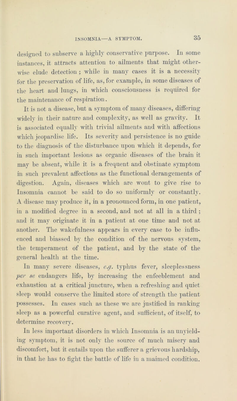 designed to subserve a highly conservative purpose. In some instances, it attracts attention to ailments that might other- wise elude detection ; while in many cases it is a necessity for the preservation of life, as, for example, in some diseases of the heart and lungs, in which consciousness is required for the maintenance of respiration. It is not a disease, but a symptom of many diseases, differing widely in their nature and complexity, as well as gravity. It is associated equally with trivial ailments and with affections which jeopardise life. Its severity and persistence is no guide to the diagnosis of the disturbance upon which it depends, for in such important lesions as organic diseases of the brain it may be absent, while it is a frequent and obstinate symptom in such prevalent affections as the functional derangements of digestion. Again, diseases which are wont to give rise to Insomnia cannot be said to do so uniformly or constantly. A disease may produce it, in a pronounced form, in one patient, in a modified degree in a second, and not at all in a third ; and it may originate it in a patient at one time and not at another. The wakefulness appears in every case to be influ- enced and biassed by the condition of the nervous svstem, the temperament of the patient, and by the state of the general health at the time. In many severe diseases, e.g. typhus fever, sleeplessness per se endangers life, by increasing the enfeeblement and exhaustion at a critical juncture, when a refreshing and quiet sleep would conserve the limited store of strength the patient jiossesses. In cases such as these we are justified in ranking sleep as a powerful curative agent, and sufficient, of itself, to determine recovery. In less important disorders in which Insomnia is an unyield- ing symptom, it is not only the source of much misery and discomfort, but it entails upon the sufferer a grievous hardship, in that he has to fight the battle of life in a maimed condition.