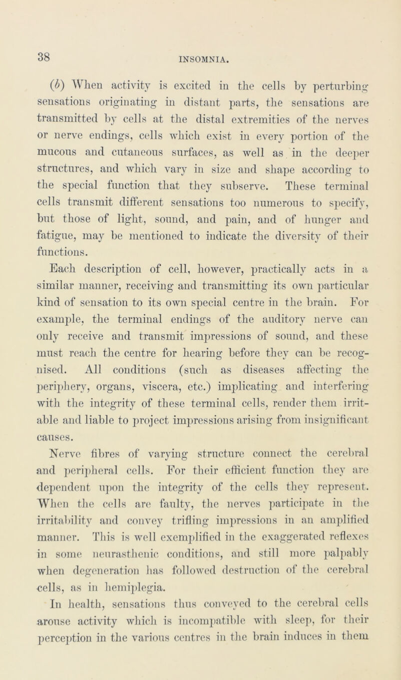 (b) When activity is excited in the cells by perturbing* sensations originating in distant parts, the sensations are transmitted by cells at the distal extremities of the nerves or nerve endings, cells which exist in every portion of the mucous and cutaneous surfaces, as well as in the deeper structures, and which vary in size and shape according to the special function that they subserve. These terminal cells transmit different sensations too numerous to specify, but those of light, sound, and pain, and of hunger and fatigue, may be mentioned to indicate the diversity of their functions. Each description of cell, however, practically acts in a similar manner, receiving and transmitting its own particular kind of sensation to its own special centre in the brain. For example, the terminal endings of the auditory nerve can only receive and transmit impressions of sound, and these must reach the centre for hearing before thev can be recog- nised. All conditions (such as diseases affecting the periphery, organs, viscera, etc.) implicating and interfering with the integrity of these terminal cells, render them irrit- able and liable to project impressions arising from insignificant causes. Nerve fibres of varying structure connect the cerebral and peripheral cells. For their efficient function they are dependent upon the integrity of the cells they represent. When the cells arc; faulty, the nerves participate in the irritability and convey trifling impressions in an amplified manner. This is well exemplified in the exaggerated reflexes in some neurasthenic conditions, and still more palpably when degeneration has followed destruction of the cerebral cells, as in hemiplegia. In health, sensations thus conveyed to the cerebral cells arouse activity which is incompatible with sleep, for their perception in the various centres in the brain induces in them