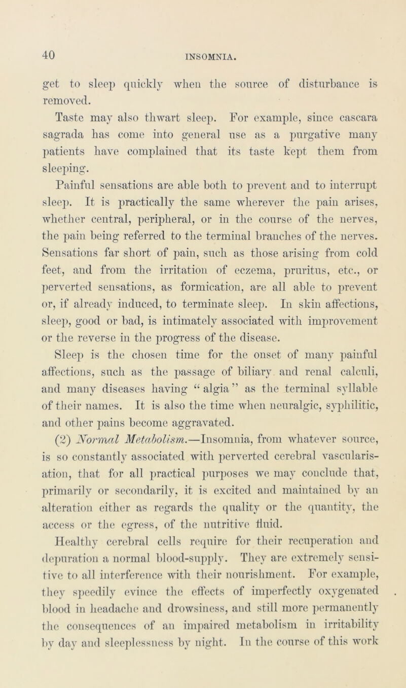 get to sleep quickly when the source of disturbance is removed. Taste may also thwart sleep. For example, since cascara sagrada has come into general use as a purgative many patients have complained that its taste kept them from sleeping. Painful sensations are able both to prevent and to interrupt sleep. It is practically the same wherever the pain arises, whether central, peripheral, or in the course of the nerves, the pain being referred to the terminal branches of the nerves. Sensations far short of pain, such as those arising from cold feet, and from the irritation of eczema, pruritus, etc*., or perverted sensations, as formication, are all able to prevent or, if already induced, to terminate sleep. In skin affections, sleep, good or bad, is intimately associated with improvement or the reverse in the progress of the disease. Sleep is the chosen time for the onset of many painful affections, such as the passage of biliary and renal calculi, and many diseases having “algia” as the terminal syllable of their names. It is also the time when neuralgic, syphilitic, and other pains become aggravated. (2) Normal Metabolism.—Insomnia, from whatever source, is so constantly associated with perverted cerebral vasco laris- ation, that for all practical purposes we may conclude that, primarily or secondarily, it is excited and maintained by an alteration either as regards the quality or the quantity, the access or the egress, of the nutritive ffuid. Healthy cerebral cells require for their recuperation and depuration a normal blood-supply. They are extremely sensi- tive to all interference with their nourishment. For example, they speedily evince the effects of imperfectly oxygenated blood in headache and drowsiness, and still more permanently the consequences of an impaired metabolism in irritability by day and sleeplessness by night. In the course of this work