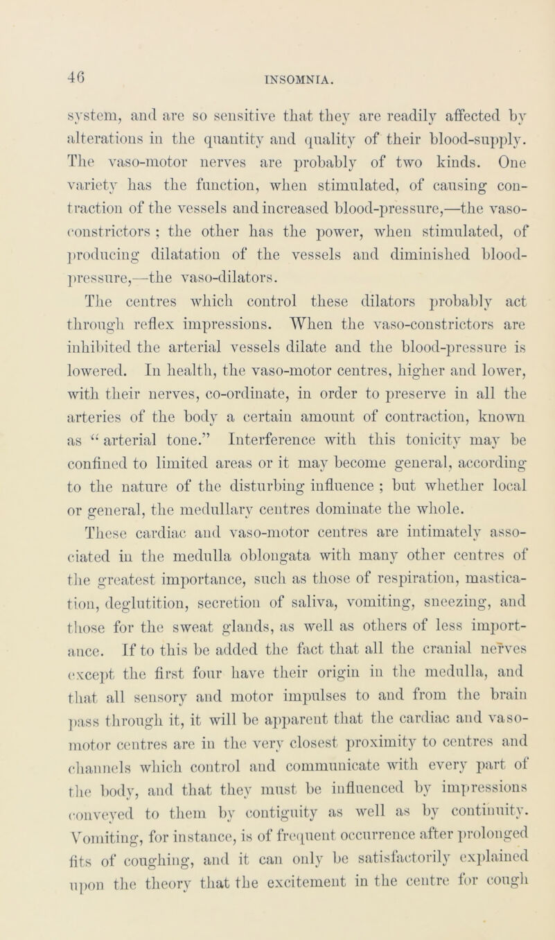 system, and are so sensitive that they are readily affected by alterations in the quantity and quality of their blood-supply. The vaso-motor nerves are probably of two kinds. One variety has the function, when stimulated, of causing con- traction of the vessels and increased blood-pressure,—the vaso- constrictors ; the other has the power, when stimulated, of producing dilatation of the vessels and diminished blood- pressure,—the vaso-dilators. The centres which control these dilators probably act through reflex impressions. When the vaso-constrictors are inhibited the arterial vessels dilate and the blood-pressure is lowered. In health, the vaso-motor centres, higher and lower, with their nerves, co-ordinate, in order to preserve in all the arteries of the body a certain amount of contraction, known as “ arterial tone.” Interference with this tonicity may be confined to limited areas or it may become general, according to the nature of the disturbing influence ; but whether local or general, the medullary centres dominate the whole. These cardiac and vaso-motor centres are intimately asso- ciated in the medulla oblongata with many other centres of the greatest importance, such as those of respiration, mastica- tion, deglutition, secretion of saliva, vomiting, sneezing, and those for the sweat glands, as well as others of less import- ance. If to this be added the fact that all the cranial nerves except the first four have their origin in the medulla, and that all sensory and motor impulses to and from the brain pass through it, it will be apparent that the cardiac and vaso- motor centres are in the very closest proximity to centres and channels which control and communicate with every part of the body, and that they must be influenced by impressions conveyed to them by contiguity as well as by continuity. Vomiting, for instance, is of frequent occurrence after prolonged fits of coughing, and it can only be satisfactorily explained upon the theory that the excitement in the centre for cough