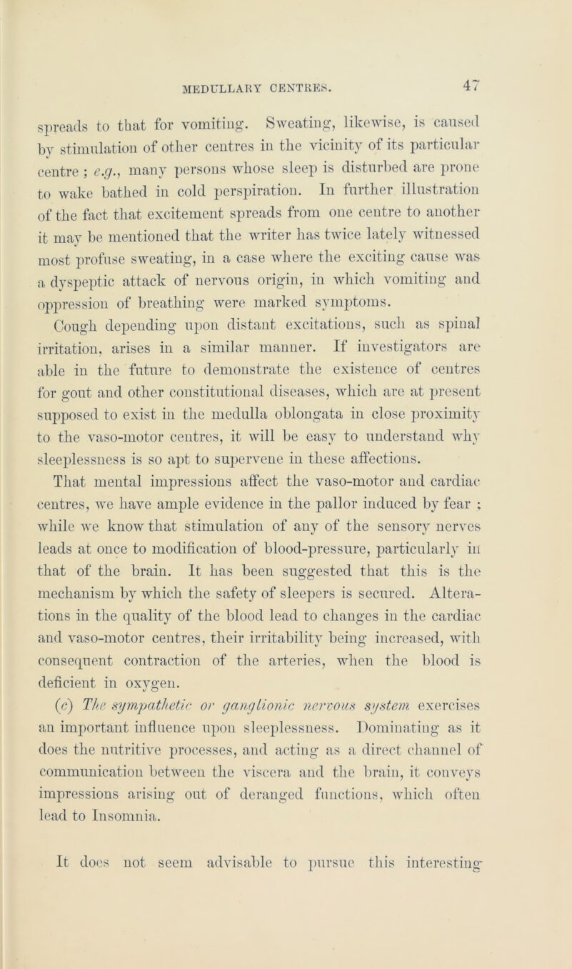 MEDULLARY CENTRES. spreads to that for vomiting. Sweating, likewise, is caused by stimulation of other centres in the vicinity of its particular centre ; e.g., many persons whose sleep is disturbed are prone to wake bathed in cold perspiration. In further illustration of the feet that excitement spreads from one centre to another it may be mentioned that the writer has twice lately witnessed most profuse sweating, in a case where the exciting cause was a dyspeptic attack of nervous origin, in which vomiting and oppression of breathing were marked symptoms. Cough depending upon distant excitations, such as spinal irritation, arises in a similar manner. If investigators are able in the future to demonstrate the existence of centres for gout and other constitutional diseases, which are at present supposed to exist in the medulla oblongata in close proximity to the vaso-motor centres, it will be easy to understand why sleeplessness is so apt to supervene in these affections. That mental impressions affect the vaso-motor and cardiac centres, we have ample evidence in the pallor induced by fear ; while we know that stimulation of any of the sensory nerves leads at once to modification of blood-pressure, particularly in that of the brain. It has been suggested that this is the mechanism by which the safety of sleepers is secured. Altera- tions in the quality of the blood lead to changes in the cardiac and vaso-motor centres, their irritability being increased, with consequent contraction of the arteries, when the blood is deficient in oxygen. (c) The sympathetic or ganglionic nervous system exercises an important influence upon sleeplessness. Dominating as it does the nutritive processes, and acting as a direct channel of communication between the viscera and the brain, it conveys impressions arising out of deranged functions, which often lead to Insomnia. It does not seem advisable to pursue this interesting-