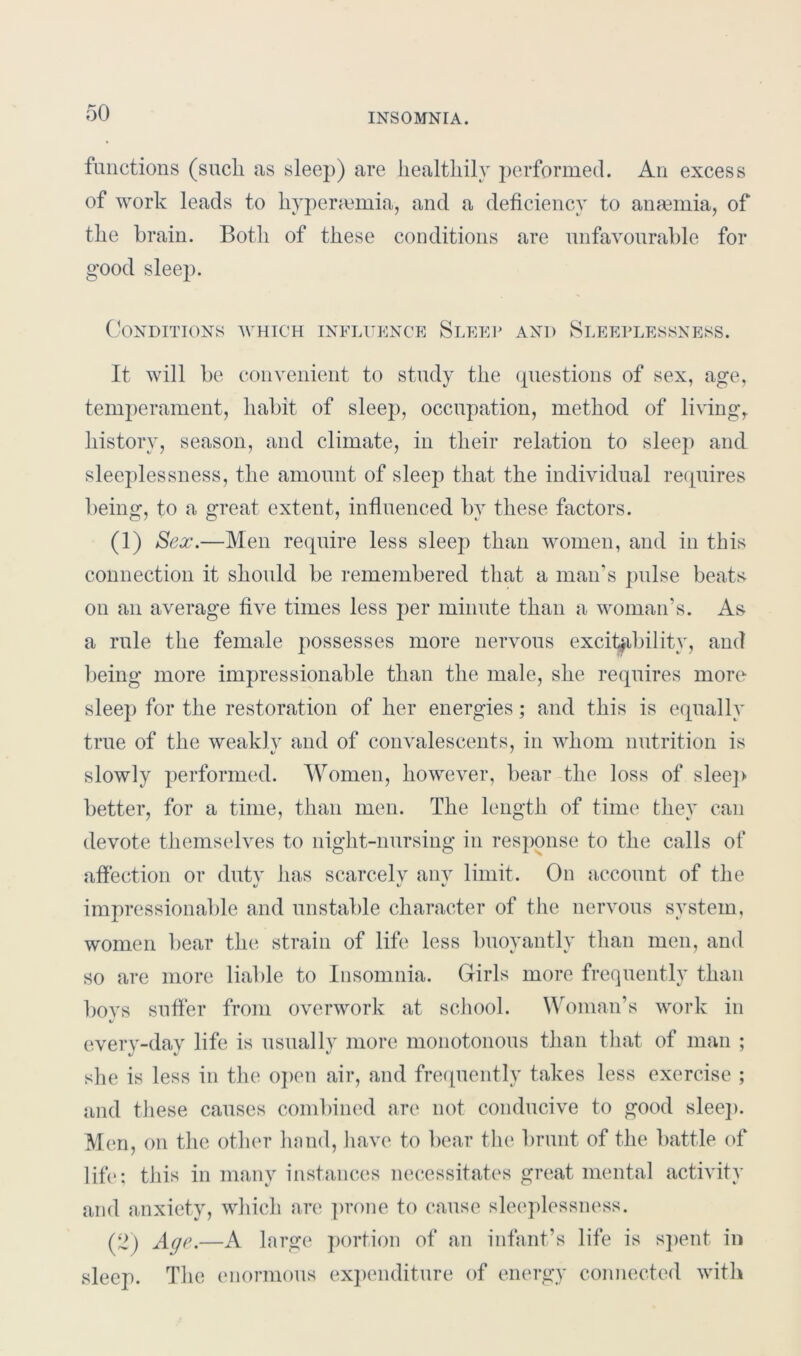 functions (sucli as sleep) are liealtliily performed. An excess of work leads to hyperaunia, and a deficiency to anaemia, of the brain. Both of these conditions are unfavourable for good sleep. Conditions which influence Sleep and Sleeplessness. It will be convenient to study the questions of sex, age, temperament, habit of sleep, occupation, method of living, history, season, and climate, in their relation to sleep and sleeplessness, the amount of sleep that the individual requires being, to a great extent, influenced by these factors. (1) Sex.—Men require less sleep than women, and in this connection it should be remembered that a man’s pulse beats on an average five times less per minute than a woman’s. As a rule the female possesses more nervous excitability, and being more impressionable than the male, she requires more sleep for the restoration of her energies; and this is equally true of the weakly and of convalescents, in whom nutrition is slowly performed. Women, however, bear the loss of sleep better, for a time, than men. The length of time they can devote themselves to night-nursing in response to the calls of affection or duty has scarcely any limit. On account of the «/ V %J impressionable and unstable character of the nervous system, women bear the strain of life less buoyantly than men, and so are more liable to Insomnia. Girls more frequently than boys suffer from overwork at school. Woman’s work in V everv-dav life is usually more monotonous than that of man ; \J %J v she is less in the open air, and frequently takes less exercise ; and these causes combined are not conducive to good sleep. Men, on the other hand, have to bear the brunt of the battle of life; this in many instances necessitates great mental activity arid anxiety, which are prone to cause sleeplessness. (2) Age.—A large portion of an infant’s life is spent in sleep. The enormous expenditure of energy connected with