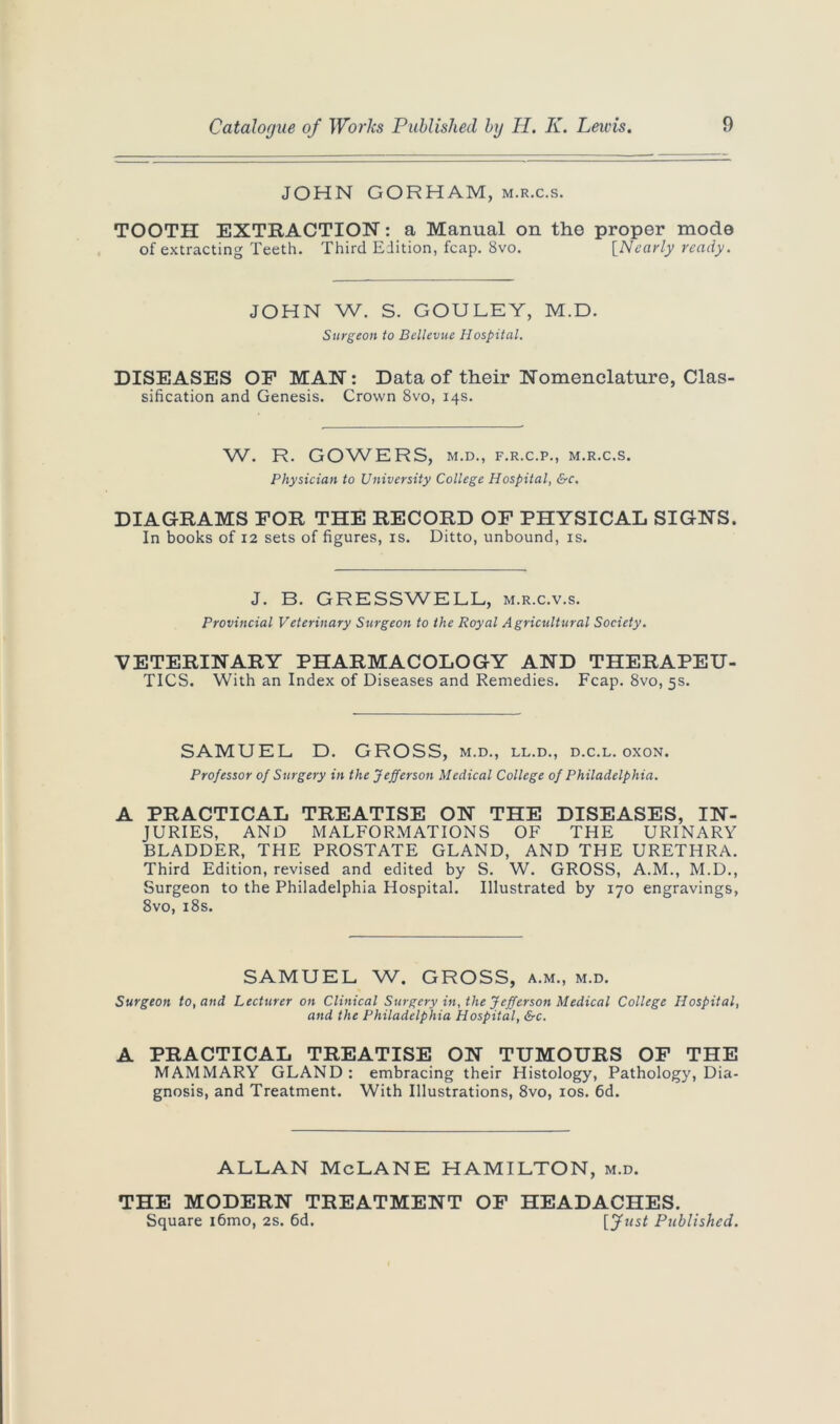 JOHN GORHAM, m.r.c.s. TOOTH EXTRACTION: a Manual on the proper mode of extracting Teeth. Third Edition, fcap. 8vo. [Nearly ready. JOHN W. S. GOULEY, M.D. Surgeon to Bellevue Hospital. DISEASES OF MAN: Data of their Nomenclature, Clas- sification and Genesis. Crown 8vo, 14s. W. R. GOWERS, M.D., F.R.C.P., M.R.C.S. Physician to University College Hospital, &c. DIAGRAMS FOR THE RECORD OF PHYSICAL SIGNS. In books of 12 sets of figures, is. Ditto, unbound, is. J. B. GRESSWELL, m.r.c.v.s. Provincial Veterinary Surgeon to the Royal Agricultural Society. VETERINARY PHARMACOLOGY AND THERAPEU- TICS. With an Index of Diseases and Remedies. Fcap. 8vo, 5s. SAMUEL D. GROSS, m.d., ll.d., d.c.l. oxon. Professor of Surgery in the Jefferson Medical College of Philadelphia. A PRACTICAL TREATISE ON THE DISEASES, IN- JURIES, AND MALFORMATIONS OF THE URINARY BLADDER, THE PROSTATE GLAND, AND THE URETHRA. Third Edition, revised and edited by S. W. GROSS, A.M., M.D., Surgeon to the Philadelphia Hospital. Illustrated by 170 engravings, 8vo, 18s. SAMUEL W. GROSS, a.m., m.d. Surgeon to, and Lecturer on Clinical Surgery in, the Jefferson Medical College Hospital, and the Philadelphia Hospital, &c. A PRACTICAL TREATISE ON TUMOURS OF THE MAMMARY GLAND : embracing their Histology, Pathology, Dia- gnosis, and Treatment. With Illustrations, 8vo, 10s. 6d. ALLAN McLANE HAMILTON, m.d. THE MODERN TREATMENT OF HEADACHES. Square i6mo, 2s. 6d. Published.