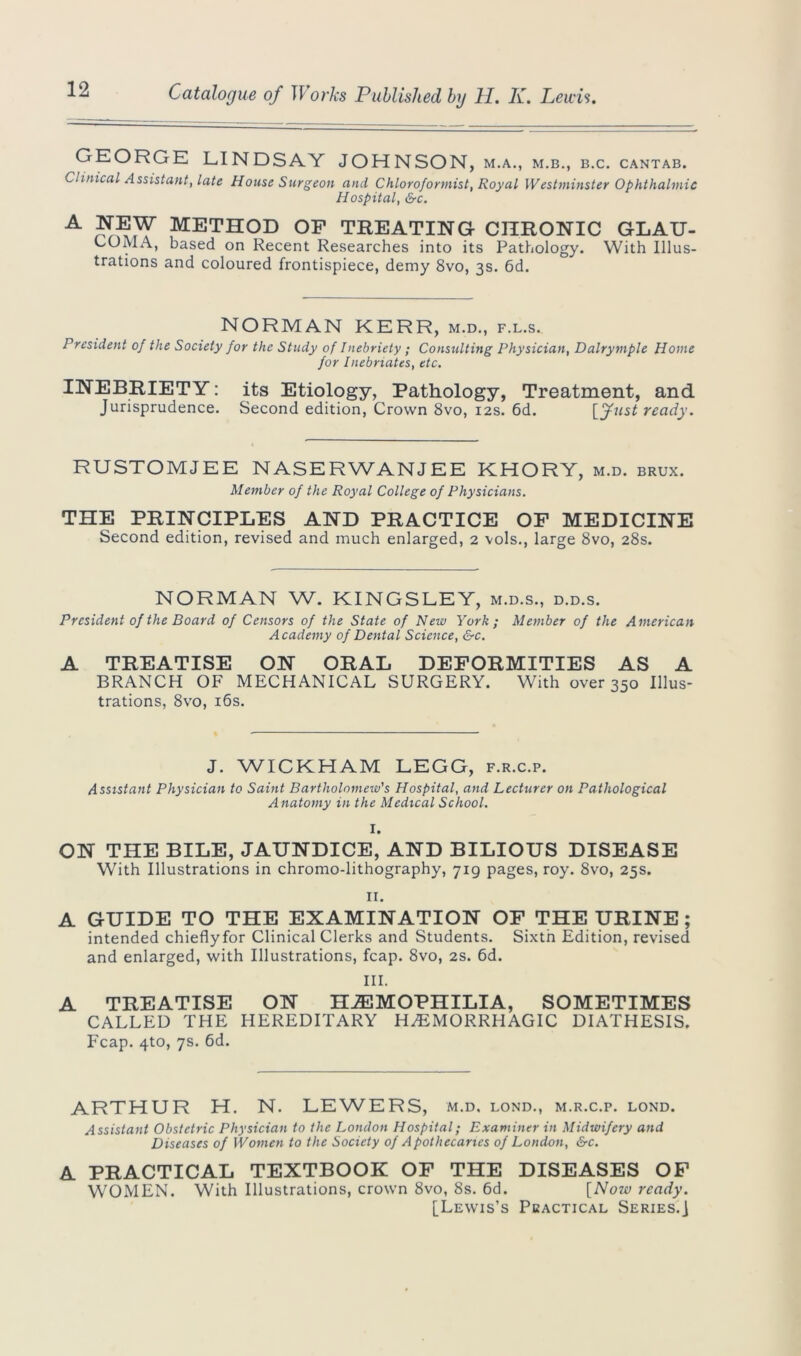 GEORGE LINDSAY JOHNSON, M.A., M.B., B.C. CANTAB. Clinical Assistant, late House Surgeon and Chloroformist, Royal Westminster Ophthalmic Hospital, &c. A method op TREATING CHRONIC glau- coma, based on Recent Researches into its Pathology. With Illus- trations and coloured frontispiece, demy 8vo, 3s. 6d. NORMAN KERR, m.d., f.l.s. President of the Society for the Study of Inebriety ; Consulting Physician, Dalrymple Home for Inebriates, etc. INEBRIETY: its Etiology, Pathology, Treatment, and Jurisprudence. Second edition, Crown 8vo, 12s. 6d. [fust ready. RUSTOMJEE NASERWANJEE KHORY, m.d. brux. Member of the Royal College of Physicians. THE PRINCIPLES AND PRACTICE OP MEDICINE Second edition, revised and much enlarged, 2 vols., large 8vo, 28s. NORMAN W. KINGSLEY, m.d.s., d.d.s. President of the Board of Censors of the State of New York ; Member of the American Academy of Dental Science, &c. A TREATISE ON ORAL DEFORMITIES AS A BRANCH OF MECHANICAL SURGERY. With over 350 Illus- trations, 8vo, 16s. J. WICKHAM LEGG, f.r.c.p. Assistant Physician to Saint Bartholomew's Hospital, and Lecturer on Pathological Anatomy in the Medical School. I. ON THE BILE, JAUNDICE, AND BILIOUS DISEASE With Illustrations in chromo-lithography, 719 pages, roy. 8vo, 25s. II. A GUIDE TO THE EXAMINATION OF THE URINE; intended chieflyfor Clinical Clerks and Students. Sixth Edition, revised and enlarged, with Illustrations, fcap. 8vo, 2s. 6d. III. A TREATISE ON HAEMOPHILIA, SOMETIMES CALLED THE HEREDITARY HEMORRHAGIC DIATHESIS. Fcap. 4to, 7s. 6d. ARTHUR H. N. LEWERS, m.d. lond., m.r.c.p. lond. Assistant Obstetric Physician to the London Hospital; Examiner in Midwifery and Diseases of Women to the Society of Apothecaries of London, &c. A PRACTICAL TEXTBOOK OP THE DISEASES OF WOMEN. With Illustrations, crown 8vo, 8s. 6d. [Now ready. [Lewis’s Practical Series.]