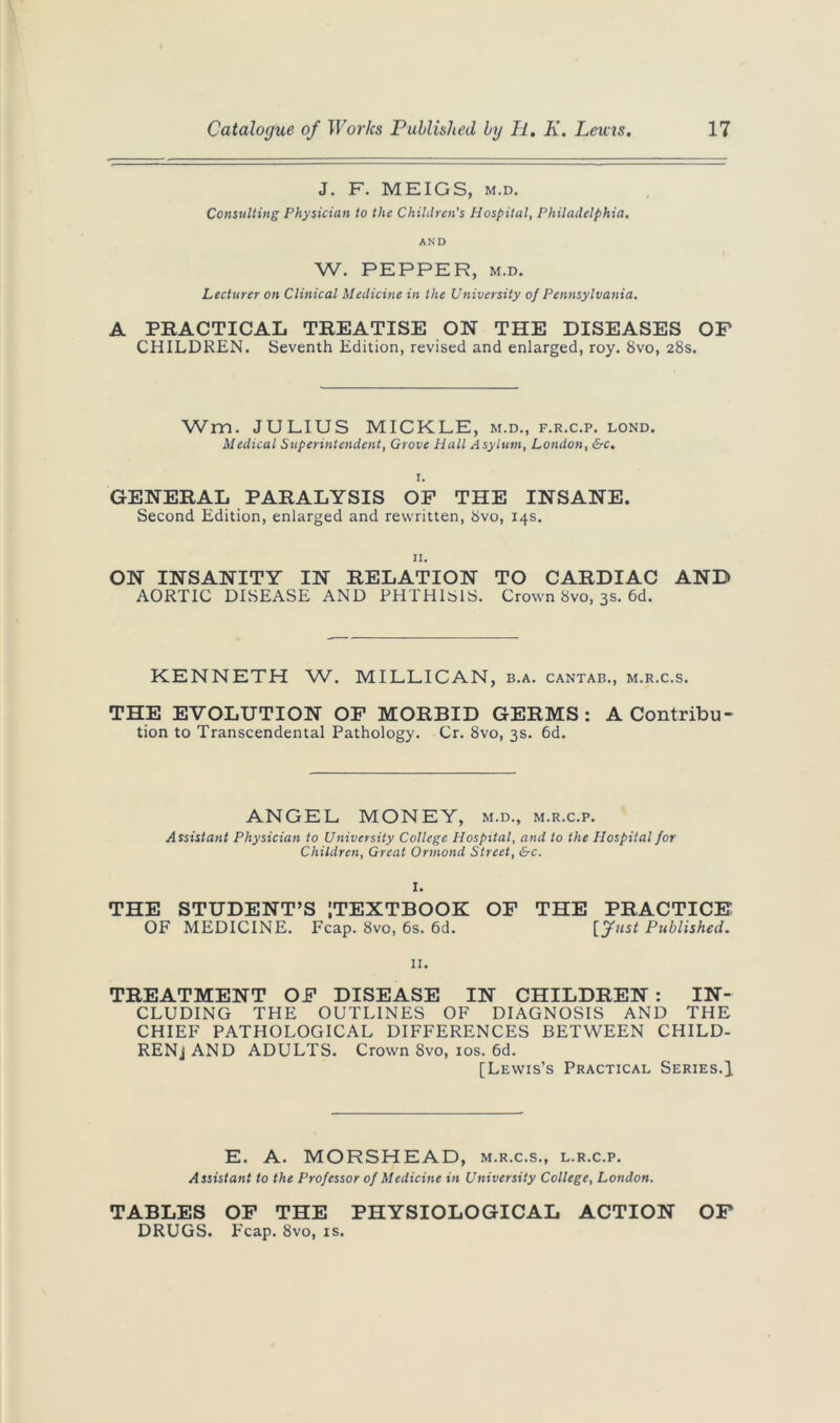 J. F. MEIGS, m.d. Consulting Physician to the Children's Hospital, Philadelphia. AND W. PEPPER, M.D. Lecturer on Clinical Medicine in the University of Pennsylvania. A PRACTICAL TREATISE ON THE DISEASES OP CHILDREN. Seventh Edition, revised and enlarged, roy. 8vo, 28s. Wm. JULIUS MICKLE, m.d., f.r.c.p. lond. Medical Superintendent, Grove Hall Asylum, London, &c. GENERAL PARALYSIS OF THE INSANE. Second Edition, enlarged and rewritten, 8vo, 14s. n. ON INSANITY IN RELATION TO CARDIAC AND AORTIC DISEASE AND PHTHISIS. Crown 8vo, 3s. 6d. KENNETH W. MILLICAN, b.a. cantab., m.r.c.s. THE EVOLUTION OP MORBID GERMS: A Contribu- tion to Transcendental Pathology. Cr. 8vo, 3s. 6d. ANGEL MONEY, m.d., m.r.c.p. Assistant Physician to University College Hospital, and to the Hospital for Children, Great Ormond Street, &c. I. THE STUDENT’S [TEXTBOOK OP THE PRACTICE OF MEDICINE. Fcap. 8vo, 6s. 6d. [fust Published. 11. TREATMENT OP DISEASE IN CHILDREN : IN- CLUDING THE OUTLINES OF DIAGNOSIS AND THE CHIEF PATHOLOGICAL DIFFERENCES BETWEEN CHILD- RENj AND ADULTS. Crown 8vo, 10s. 6d. [Lewis’s Practical Series,]. E. A. MORSHEAD, m.r.c.s., l.r.c.p. Assistant to the Professor of Medicine in University College, London. TABLES OP THE PHYSIOLOGICAL ACTION OF DRUGS. Fcap. 8vo, is.