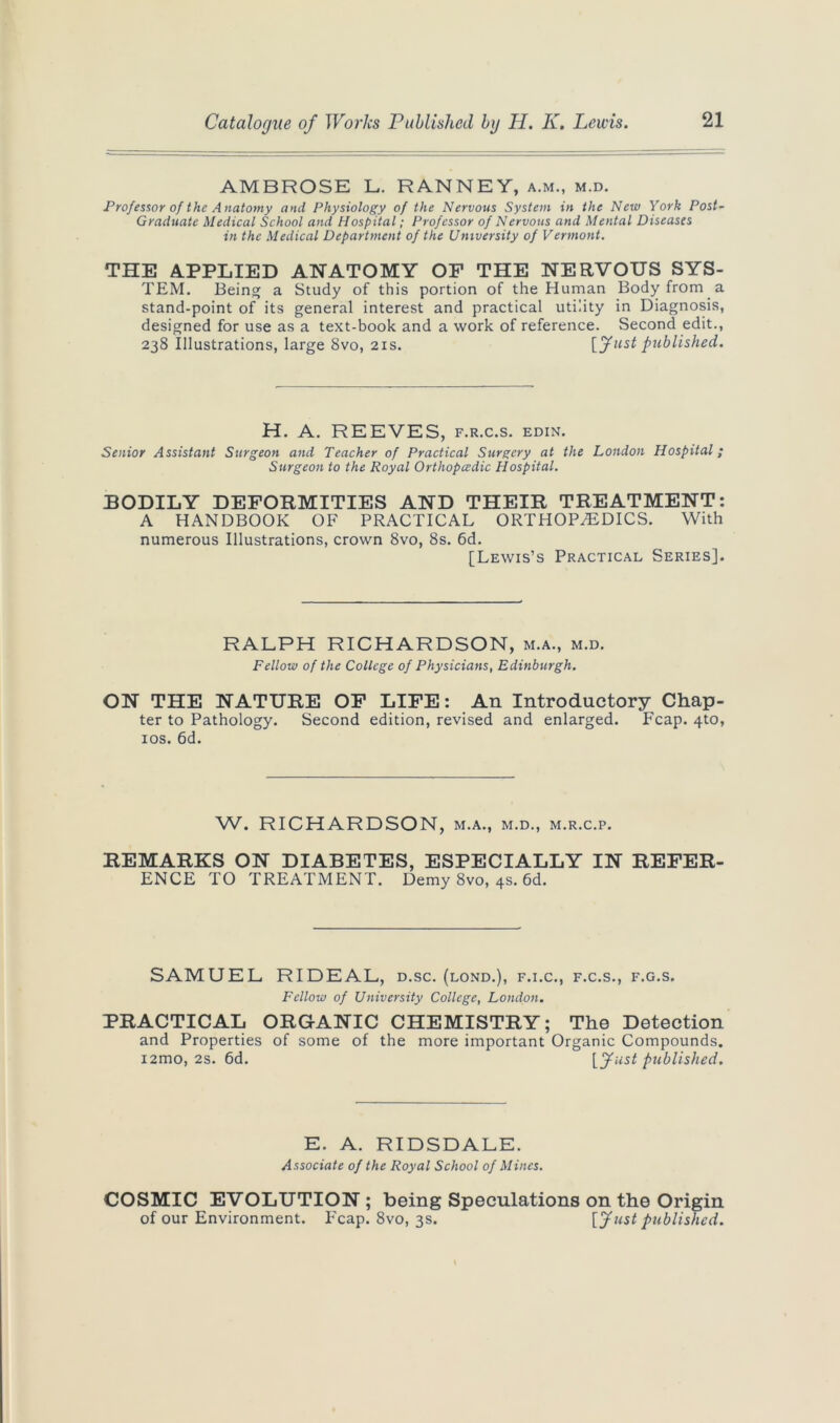 AMBROSE L. RANNEY, a.m., m.d. Professor of the Anatomy and Physiology of the Nervous System in the New York Post- Graduate Medical School and Hospital; Professor of Nervous and Mental Diseases in the Medical Department of the University of Vermont. THE APPLIED ANATOMY OF THE NERVOUS SYS- TEM. Being a Study of this portion of the Human Body from a stand-point of its general interest and practical utility in Diagnosis, designed for use as a text-book and a work of reference. Second edit., 238 Illustrations, large 8vo, 21s. [fnst published. H. A. REEVES, f.r.c.s. edin. Senior Assistant Surgeon and Teacher of Practical Surgery at the London Hospital; Surgeon to the Royal Orthopedic Hospital. BODILY DEFORMITIES AND THEIR TREATMENT: A HANDBOOK OF PRACTICAL ORTHOPAEDICS. With numerous Illustrations, crown 8vo, 8s. 6d. [Lewis’s Practical Series]. RALPH RICHARDSON, m.a., m.d. Fellow of the College of Physicians, Edinburgh. ON THE NATURE OF LIFE: An Introductory Chap- ter to Pathology. Second edition, revised and enlarged. Fcap. 4to, 10s. 6d. W. RICHARDSON, m.a., m.d., m.r.c.p. REMARKS ON DIABETES, ESPECIALLY IN REFER- ENCE TO TREATMENT. Demy 8vo, 4s. 6d. SAMUEL RIDEAL, d.sc. (lond.), f.i.c., f.c.s., f.g.s. Fellow of University College, London. PRACTICAL ORGANIC CHEMISTRY; The Detection and Properties of some of the more important Organic Compounds. i2mo, 2s. 6d. [Just published. E. A. RIDSDALE. Associate of the Royal School of Mines. COSMIC EVOLUTION ; being Speculations on the Origin of our Environment. Fcap. 8vo, 3s. [Just published.