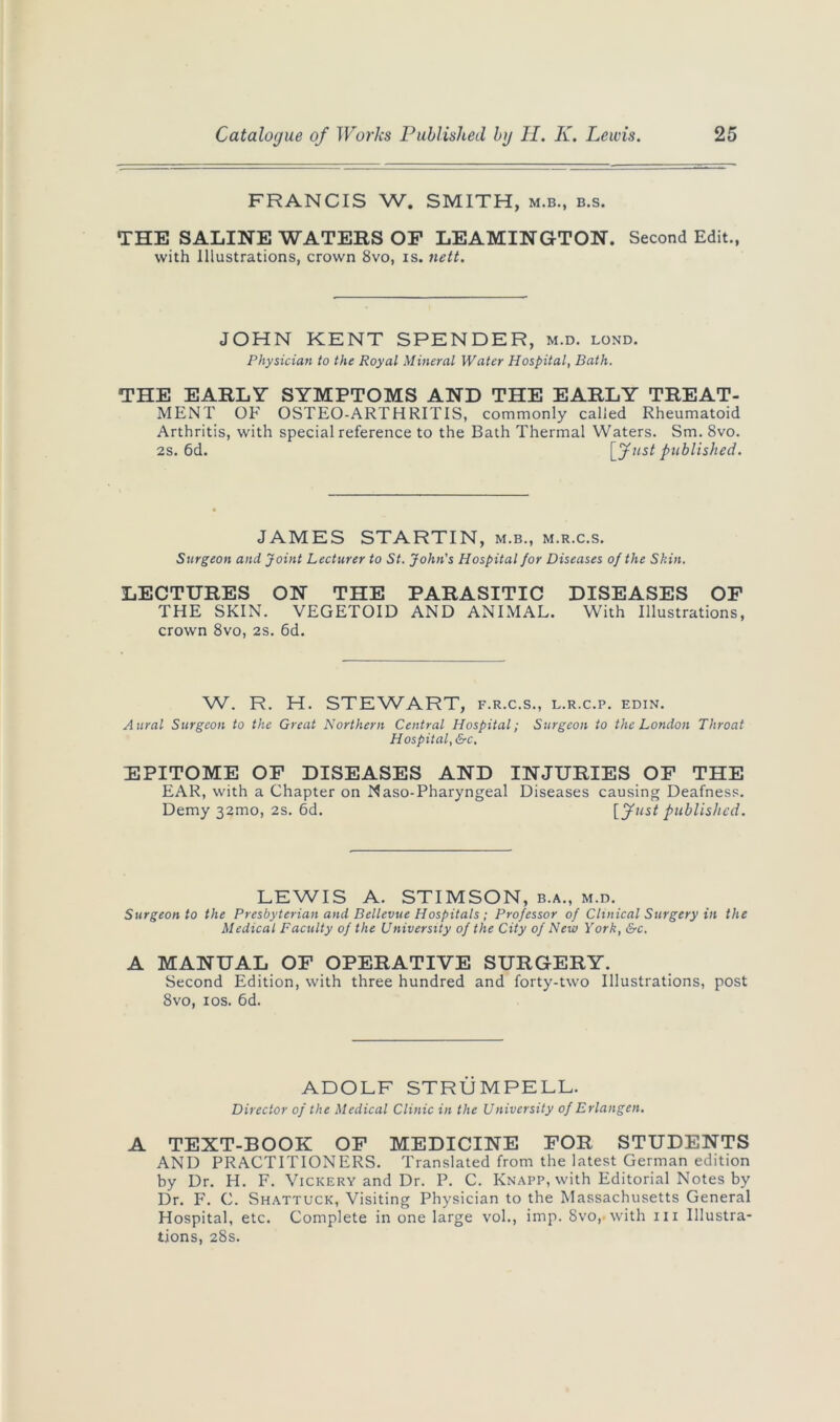 FRANCIS W. SMITH, m.b., b.s. THE SALINE WATERS OP LEAMINGTON. Second Edit., with Illustrations, crown 8vo, is. nett. JOHN KENT SPENDER, m.d. lond. Physician to the Royal Mineral Water Hospital, Bath. THE EARLY SYMPTOMS AND THE EARLY TREAT- MENT OF OSTEO-ARTHRITIS, commonly called Rheumatoid Arthritis, with special reference to the Bath Thermal Waters. Sm. 8vo. 2s. 6d. [fust published. JAMES STARTIN, m.b., m.r.c.s. Surgeon and Joint Lecturer to St. John's Hospital for Diseases of the Skin. LECTURES ON THE PARASITIC DISEASES OF THE SKIN. VEGETOID AND ANIMAL. With Illustrations, crown 8vo, 2s. 6d. W. R. H. STEWART, f.r.c.s., l.r.c.p. edin. Aural Surgeon to the Great Northern Central Hospital; Surgeon to the London Throat Hospital, &c. EPITOME OF DISEASES AND INJURIES OF THE EAR, with a Chapter on Naso-Pharyngeal Diseases causing Deafness. Demy 32mo, 2s. 6d. [fust published. LEWIS A. STIMSON, b.a., m.d. Surgeon to the Presbyterian and Bellevue Hospitals; Professor of Clinical Surgery in the Medical Faculty of the University of the City of New York, &c. A MANUAL OF OPERATIVE SURGERY. Second Edition, with three hundred and forty-two Illustrations, post 8vo, 10s. 6d. ADOLF STRUMPELL. Director of the Medical Clinic in the University of Erlangen. A TEXT-BOOK OF MEDICINE FOR STUDENTS AND PRACTITIONERS. Translated from the latest German edition by Dr. H. F. Vickery and Dr. P. C. Knapp, with Editorial Notes by Dr. F. C. Shattuck, Visiting Physician to the Massachusetts General Hospital, etc. Complete in one large vol., imp. 8vo,. with 111 Illustra- tions, 28s.