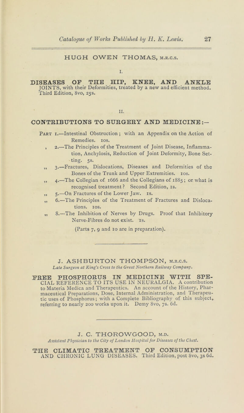 HUGH OWEN THOMAS, m.r.c.s. i. DISEASES OF THE HIP, KNEE, AND ANKLE JOINTS, with their Deformities, treated by a new and efficient method. Third Edition, 8vo, 25s. II. CONTRIBUTIONS TO SURGERY AND MEDICINE Part i.—Intestinal Obstruction ; with an Appendix on the Action of Remedies. 10s. , 2.—The Principles of the Treatment of Joint Disease, Inflamma- tion, Anchylosis, Reduction of Joint Deformity, Bone Set- ting. 5s. ,, 3.—Fractures, Dislocations, Diseases and Deformities of the Bones of the Trunk and Upper Extremities. 10s. „ 4.—The Collegian of 1666 and the Collegians of 1885 ; or what is recognised treatment? Second Edition, is. ,, 5.—On Fractures of the Lower Jaw. is. ,, 6.—The Principles of the Treatment of Fractures and Disloca- tions. 10s. „ 8.—The Inhibition of Nerves by Drugs. Proof that Inhibitory Nerve-Fibres do not exist, is. (Parts 7, g and 10 are in preparation). J. ASHBURTON THOMPSON, m.r.c.s. Late Surgeon at King's Cross to the Great Northern Railway Company. FREE PHOSPHORUS IN MEDICINE WITH SPE- CIAL REFERENCE TO ITS USE IN NEURALGIA. A contribution to Materia Medica and Therapeutics. An account of the History, Phar- maceutical Preparations, Dose, Internal Administration, and Therapeu- tic uses of Phosphorus; with a Complete Bibliography of this subject, referring to nearly 200 works upon it. Demy 8vo, 7s. 6d. J. C. THOROWGOOD, m.d. Assistant Physician to the City of London Hospital for Diseases of the Chest. THE CLIMATIC TREATMENT OF CONSUMPTION AND CHRONIC LUNG DISEASES. Third Edition, post 8vo, 3s 6d.