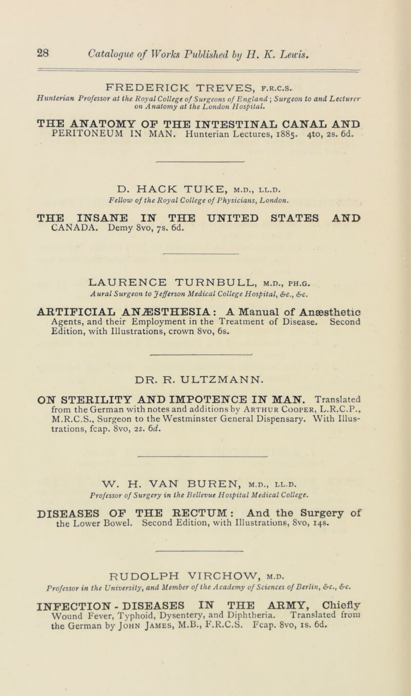 FREDERICK TREVES, f.r.c.s. Hunterian Professor at the Royal College of Surgeons of England,; Surgeon to and Lecturer on Anatomy at the London Hospital. THE ANATOMY OF THE INTESTINAL CANAL AND PERITONEUM IN MAN. Hunterian Lectures, 1885. 4to, 2s. 6d. D. HACK TUKE, m.d., ll.d. Fellow of the Royal College of Physicians, London. THE INSANE IN THE UNITED STATES AND CANADA. Demy 8vo, 7s. 6d. LAURENCE TURNBULL, m.d., ph.g. Aural Stirgeon to Jefferson Medical College Hospital, &c., &c. ARTIFICIAL ANAESTHESIA : A Manual of Anaesthetic Agents, and their Employment in the Treatment of Disease. Second Edition, with Illustrations, crown 8vo, 6s. DR. R. ULTZMANN. ON STERILITY AND IMPOTENCE IN MAN. Translated from the German with notes and additions by Arthur Cooper, L.R.C.P., M.R.C.S., Surgeon to the Westminster General Dispensary. With Illus- trations, fcap. 8vo, 25. 6d. W. H. VAN BUREN, m.d., ll.d. Professor of Surgery in the Bellevue Hospital Medical College. DISEASES OF THE RECTUM: And the Surgery of the Lower Bowel. Second Edition, with Illustrations, 8vo, 14s. RUDOLPH VIRCHOW, m.d. Professor in the University, and Member of the Academy of Sciences of Berlin, &c., &c. INFECTION - DISEASES IN THE ARMY, Chiefly Wound Fever, Typhoid, Dysentery, and Diphtheria. Translated from the German by John James, M.B., F.R.C.S. Fcap. 8vo, is. 6d.