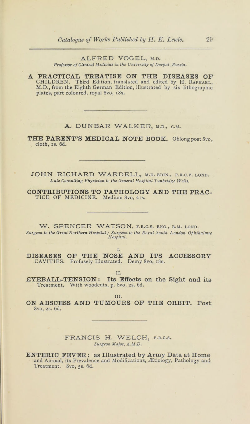 ALFRED VOGEL, m.d. Professor of Clinical Medicine in the University of Dorpat, Russia. A PRACTICAL TREATISE ON THE DISEASES OF CHILDREN. Third Edition, translated and edited by H. Raphael, M.D., from the Eighth German Edition, illustrated by six lithographic plates, part coloured, royal 8vo, 18s. A. DUNBAR WALKER, m.d., c.m. THE PARENT’S MEDICAL NOTE BOOK. Oblong post 8vo, cloth, is. 6d. JOHN RICHARD WARDELL, m.d. edin., f.r.c.p. lond. Late Consulting Physician to the General Hospital Tunbridge Wells. CONTRIBUTIONS TO PATHOLOGY AND THE PRAC- TICE OF MEDICINE. Medium 8vo, 21s. W. SPENCER WATSON, f.r.c.s. eng., b.m. lond. Surgeon to the Great Northern Hospital; Surgeon to the Royal South London Ophthalmic Hospital. I. DISEASES OF THE NOSE AND ITS ACCESSORY CAVITIES. Profusely Illustrated. Demy 8vo, 18s. II. EYEBALL-TENSION: Its Effects on the Sight and its Treatment. With woodcuts, p. 8vo, 2s. 6d. III. ON ABSCESS AND TUMOURS OF THE ORBIT. Post 8vo, 2s. 6d. FRANCIS H. WELCH, f.r.c.s. Surgeon Major, A.M.D. ENTERIC FEVER: as Illustrated by Army Data at Home and Abroad, its Prevalence and Modifications, ./Etiology, Pathology and Treatment. 8vo, 5s. 6d.