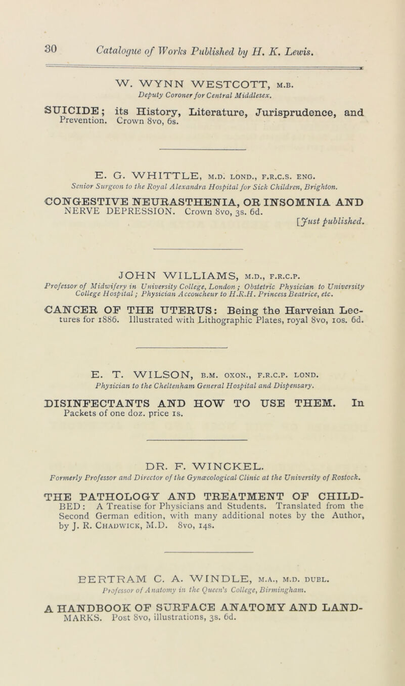 W. WYNN WESTCOTT, m.b. Deputy Coroner for Central Middlesex. SUICIDE; its History, Literature, Jurisprudence, and Prevention. Crown 8vo, 6s. E. G. WHITTLE, m.d. lond., f.r.c.s. eng. Senior Surgeon to the Royal Alexandra Hospital for Sick Children, Brighton. CONGESTIVE NEURASTHENIA, OR INSOMNIA AND NERVE DEPRESSION. Crown 8vo, 3s. 6d. published. JOHN WILLIAMS, m.d., f.r.c.p. Professor of Midwifery in University College, London ; Obstetric Physician to University College Hospital; Physician Accoucheur to H.R.H. Princess Beatrice, etc. CANCER OF THE UTERUS: Being the Harveian Lec- tures for 1886. Illustrated with Lithographic Plates, royal 8vo, 10s. 6d. E. T. WILSON, b.m. oxon., f.r.c.p. lond. Physician to the Cheltenham General Hospital and Dispensary. DISINFECTANTS AND HOW TO USE THEM. In Packets of one doz. price is. DR. F. WINCKEL. Formerly Professor and Director of the Gynecological Clinic at the University of Rostock. THE PATHOLOGY AND TREATMENT OF CHILD- BED: A Treatise for Physicians and Students. Translated from the Second German edition, with many additional notes by the Author, by J. R. Chadwick, M.D. 8vo, 14s. EERTRAM C. A. WINDLE, m.a., m.d. dubl. Professor of A natomy in the Queen's College, Birmingham. A HANDBOOK OF SURFACE ANATOMY AND LAND- MARKS. Post 8vo, illustrations, 3s. 6d.