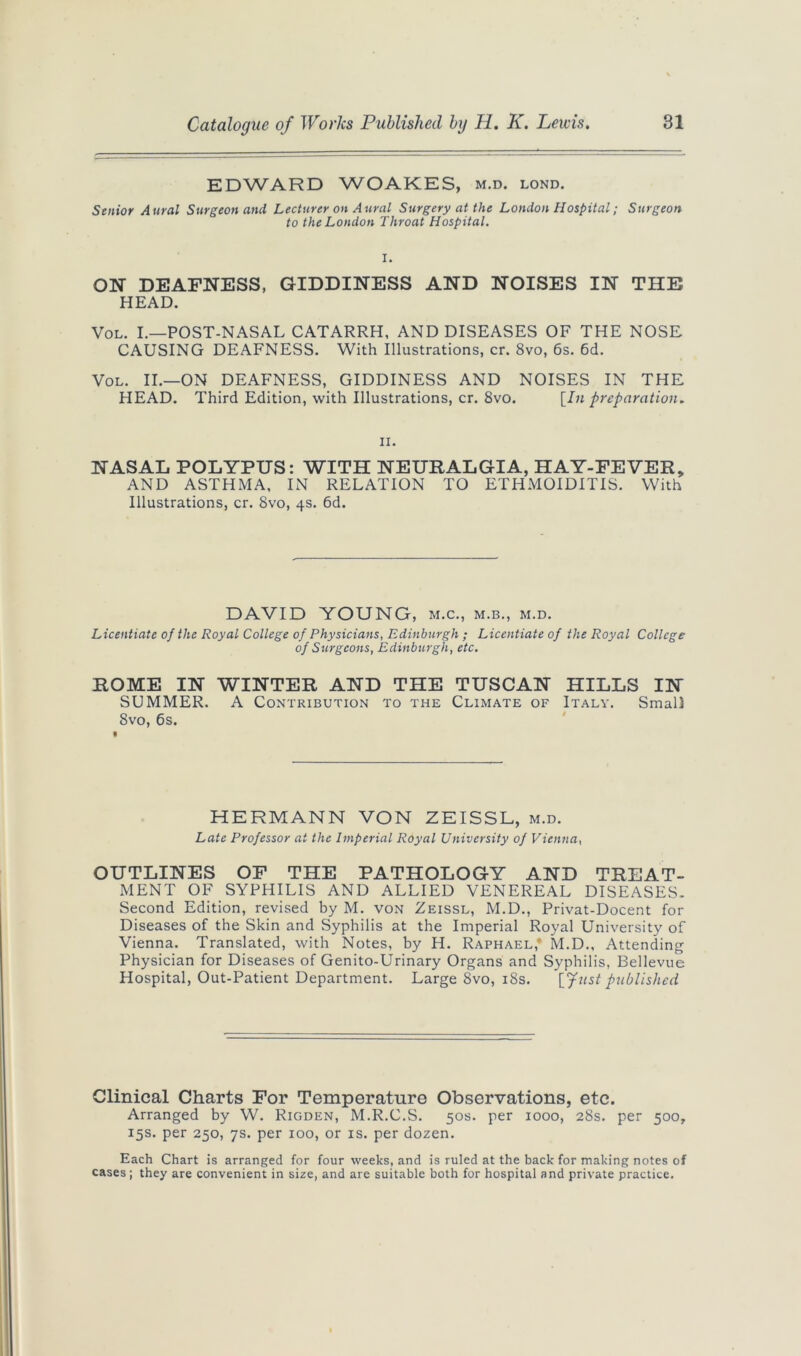 EDWARD WOAKES, m.d. lond. Senior Aural Surgeon and Lecturer on Aural Surgery at the London Hospital; Surgeon to the London Throat Hospital. ON DEAFNESS, GIDDINESS AND NOISES IN THE HEAD. Vol. I.—POST-NASAL CATARRH, AND DISEASES OF THE NOSE CAUSING DEAFNESS. With Illustrations, cr. 8vo, 6s. 6d. Vol. II.—ON DEAFNESS, GIDDINESS AND NOISES IN THE HEAD. Third Edition, with Illustrations, cr. 8vo. [In preparation. ii. NASAL POLYPUS: WITH NEURALGIA, HAY-FEVER, AND ASTHMA, IN RELATION TO ETHMOIDITIS. With Illustrations, cr. 8vo, 4s. 6d. DAVID YOUNG, m.c., m.b., m.d. Licentiate of the Royal College of Physicians, Edinburgh ; Licentiate of the Royal College of Surgeons, Edinburgh, etc. ROME IN WINTER AND THE TUSCAN HILLS IN SUMMER. A Contribution to the Climate of Italy. Small 8vo, 6s. HERMANN VON ZEISSL, m.d. Late Professor at the Imperial Royal University of Vienna, OUTLINES OF THE PATHOLOGY AND TREAT- MENT OF SYPHILIS AND ALLIED VENEREAL DISEASES. Second Edition, revised by M. von Zeissl, M.D., Privat-Docent for Diseases of the Skin and Syphilis at the Imperial Royal University of Vienna. Translated, with Notes, by H. Raphael* M.D., Attending Physician for Diseases of Genito-Urinary Organs and Syphilis, Bellevue Hospital, Out-Patient Department. Large 8vo, 18s. [Just published Clinical Charts For Temperature Observations, etc. Arranged by W. Rigden, M.R.C.S. 50s. per 1000, 28s. per 500, 15s. per 250, 7s. per 100, or is. per dozen. Each Chart is arranged for four weeks, and is ruled at the back for making notes of cases; they are convenient in size, and are suitable both for hospital and private practice.