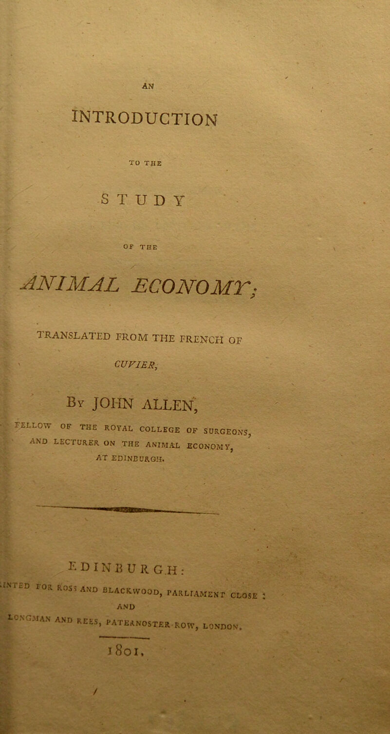 AN INTRODUCTION TO THE STUDY OF THE ANIMAL ECO NO Mr; TRANSLATED FROM THE FRENCH OF CUVIER, By JOHN ALLEN, TELLOvY OF THE ROYAL COLLEGE OF SURGEONS, AND LECTURER ON THE ANIMAL ECONOMY, AT EDINBURGH. ©a E D IN3U R G.H : IOR KOS5 AND BLACKWOOD, PARLIAMENT CLOSE AND LONGMAN AND REES, PATERNOSTER i So i. ROW, LONDON. Lc /