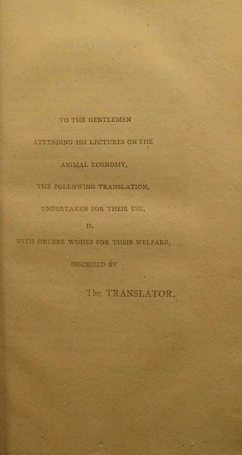 TO THE GENTLEMEN ATTENDING HIS LECTURES ON THE i / ANIMAL ECONOMY, THE FOLLOWING TRANSLATION, UNDERTAKEN FOR THEIR USE, IS, WITH SINCERE WISHES FOR THEIR WELFARE, INSCRIBED BY The TRANSLATOR