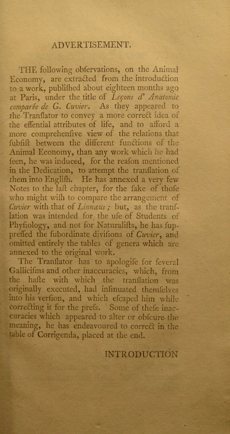 ADVERTISEMENT. THE following obfervations, on the Animal Economy, are extracted from the introdu&ion to a work, publiflied about eighteen months ago at Paris, under the title of Lemons d' Anaiamie comparee de G. Cuvier. As they appeared to the Tranllator to convey a more correfl idea of the effential attributes of life, and to afford a more comprehenhve view of the relations that fubfift between the different functions of the Animal Economy, than any work which he had feen, he was induced, for the reafon mentioned in the Dedication, to attempt the tranflation of them into Englilh. He has annexed a very few Notes to the laft chapter, for the fake of thofe who might wifh to compare the arrangement of Cuvier with that of Linnaeus ; but, as the tranf- lation was intended for the ufe of Students of Phyfiology, and not for Naturalifts, he has fup- preffed the fubordinate divifions of Cuvier, and omitted entirely the tables of genera which are annexed to the original work. The Tranllator has to apologife for feveral Gallicifms and other inaccuracies, which, from the hafte with which the tranflation was originally executed, had infinuated themfelves into his verfion, and which efcaped him while correcting it for the prefs. Some of thele inac- curacies which appeared to alter or obfcure- the* meaning, he has endeavoured to correct in the table of Corrigenda, placed at the end. INTRODUCTION
